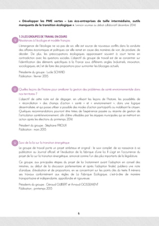 «  Développer les PME vertes – Les éco-entreprises de taille intermédiaire, outils
manquants de la transition écologique », (version soumise au débat collaboratif décembre 2014)
1.3 LES GROUPES DE TRAVAIL EN COURS
Résistances à l’écologie et modèle français
L’émergence de l’écologie ne va pas de soi, elle est source de nouveaux conflits dans la conduite
des affaires économiques et politiques car elle remet en cause des manières de voir, de produire, de
décider. De plus, les préoccupations écologiques apparaissent souvent à court terme en
contradiction avec les questions sociales. L’objectif du groupe de travail est de se concentrer sur
l’identification des éléments spécifiques à la France sous différents angles (industriels, innovation,
sociologiques, etc.) et de faire des propositions pour surmonter les blocages actuels.
Présidente du groupe : Lucile SCHMID
Publication : février 2015
Quelles leçons de l’histoire pour améliorer la gestion des problèmes de santé environnementale dans
nos territoires ?
L’objectif de cette note est de dégager, en utilisant les leçons de l’histoire, les possibilités de
« réconciliation » des champs d’action « santé » et « environnement », dans une logique
décentralisée, et qui puisse utiliser si possible des modes d’action participatifs ou mobilisant le citoyen.
Quelques recommandations pourront être tirées de l’expérience passée ou récente de gestion de
l’articulation santé/environnement, afin d’être utilisables par les équipes municipales qui se mettront en
action après les élections du printemps 2014.
Président du groupe : Stéphane FRIOUX
Publication : mars 2015
Suivi de la loi sur la transition énergétique
Le groupe de travail porte un projet ambitieux et original : le suivi complet, de sa naissance à sa
publication au Journal officiel, et l’évaluation de la fabrique d’une loi. Il s’agit en l’occurrence du
projet de loi sur la transition énergétique, annoncé comme l’un des plus importants de la législature.
Ce groupe, aux principales étapes du projet de loi (notamment avant l’adoption en conseil des
ministres, au début de la discussion parlementaire et après l’adoption finale), publiera une note
d’analyse, d’évaluation et de propositions, en se concentrant sur les points clés du texte. Il mènera
ses travaux conformément aux règles de La Fabrique Ecologique, c’est-à-dire de manière
transpartisane et indépendante, approfondie et rigoureuse.
Présidents du groupe : Géraud GUIBERT et Arnaud GOSSEMENT
Publication : printemps 2015
6
 