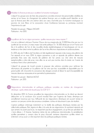 Mobiliser la finance privée pour accélérer la transition écologique
L’objectif du groupe sera de faire des propositions concrètes émanant de personnalités crédibles du
secteur et en faveur du changement de système financier vers un modèle positif. Identifier ce en
quoi la finance peut être une solution dans son cœur d’activités pour la transition écologique. La
parution du Livre Blanc et la convocation d’une Conférence bancaire au printemps montrent
l’importance du sujet.
Président du groupe : Philippe ZAOUATI
Publication : mai 2015
La pollution de l'air en région parisienne : quelles mesures pour mieux respirer ?
L’air est un élément vital pour l’homme. Chacun de nous respire plus de 15 000 litres d’air par jour. La
qualité de l’air est donc un enjeu majeur de santé publique. Or, 16 500 décès par an en France sont
liés à la pollution de l’air et des nouvelles études épidémiologiques et toxicologiques ont mis en
évidence un lien direct entre la pollution de l’air et les affections respiratoires et cardiovasculaires.
En 2013, plus de 3 millions de Franciliens ont été régulièrement exposés à des niveaux de pollution de
l’air excessifs et en mars 2014, la région parisienne a subi un épisode de pollution élevée aux
particules fines avec des records de pollution de l’air jamais vus. Une série de mesures
exceptionnelles a alors été prise, mais elles ne se sont pas inscrites dans la durée car il existe de
nombreux freins à leur pérennisation.
L’objectif du groupe de travail consiste à proposer des solutions concrètes pour renforcer les
informations de proximité sur la pollution de l’air ainsi que leur accessibilité et disponibilité pour le
grand public afin d’accroître la conscience des dangers actuels et élever le seuil d’acceptabilité de
mesures devenues nécessaires et en permettre la pérennisation.
Président du groupe : Stéphane ILLOUZ
Publication : juin 2015
Négociations internationales et politiques publiques concrètes en matière de changement
climatique : quels critères de réussite pour la COP 21 ?
En décembre 2015, la France accueillera les négociations internationales sur le climat qui devront
déboucher sur la conclusion d’un accord mondial. Bien que l’urgence de l’enjeu climatique soit
actuellement reconnue par tous, l’efficacité de ces négociations climatiques est souvent remise en
question car perçues comme des processus complexes, coûteux et aboutissant à peu de résultats.
L’opinion publique s’interroge notamment sur la réalité des politiques climatiques menées par les
collectivités publiques, État, régions et villes, à la suite de ces négociations. Un sentiment répandu est
que certains ne jouent pas le jeu, ne respectent pas leurs engagements, ce qui finit par pénaliser les
« bons élèves ». À l’inverse, l’existence même de ces conférences internationales, la sensibilisation
qu’elles permettent y compris dans le pays d’accueil, certaines dispositions qu’elles initient ou
entérinent, ont pu jouer un rôle important dans les politiques publiques menées.
7
 