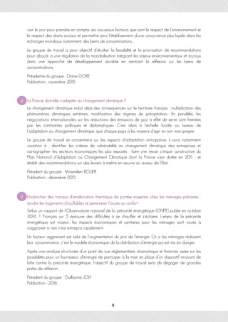 voir le jour pour prendre en compte ces nouveaux facteurs que sont le respect de l’environnement et
le respect des droits sociaux et permettre ainsi l’établissement d’une concurrence plus loyale dans les
échanges mondiaux notamment des biens de consommations.
Le groupe de travail a pour objectif d’étudier la faisabilité et la priorisation de recommandations
pour aboutir à une régulation de la mondialisation intégrant les enjeux environnementaux et sociaux
dans une approche de développement durable en centrant la réflexion sur les biens de
consommations.
Présidente du groupe : Diane DORE
Publication : novembre 2015
La France doit-elle s’adapter au changement climatique ?
Le changement climatique induit déjà des conséquences sur le territoire français : multiplication des
phénomènes climatiques extrêmes, modification des régimes de précipitation… En parallèle, les
négociations internationales sur les réductions des émissions de gaz à effet de serre sont freinées
par les contraintes politiques et diplomatiques. C’est alors à l’échelle locale, au niveau de
l’adaptation au changement climatique, que chaque pays a les moyens d’agir en son nom propre.
Le groupe de travail se concentrera sur les aspects d’adaptation anticipative, il aura notamment
vocation à : identifier les critères de vulnérabilité au changement climatique des entreprises et
cartographier les secteurs économiques les plus exposés ; faire une revue critique constructive du
Plan National d’Adaptation au Changement Climatique dont la France s’est dotée en 2011 ; et
établir des recommandations sur des leviers à mettre en œuvre au niveau de l’État.
Président du groupe : Maximilien ROUER
Publication : décembre 2015
Enclencher des travaux d’amélioration thermique de portée moyenne chez les ménages précaires :
rendre les logements chauffables et pérenniser l’accès au confort
Selon un rapport de l’Observatoire national de la précarité énergétique (ONPE) publié en octobre
2014, 1 Français sur 5 éprouve des difficultés à se chauffer et s’éclairer. L’enjeu de la précarité
énergétique est majeur, les impacts économiques et sanitaires pour les ménages sont voués à
s’aggraver si rien n’est entrepris rapidement.
Un facteur aggravant est celui de l’augmentation du prix de l’énergie. Or si les ménages réduisent
leur consommation, c’est le modèle économique de la distribution d’énergie qui est mis en danger.
Après une analyse structurée d’un point de vue réglementaire, économique et financier axée sur les
possibilités pour un fournisseur d’énergie de participer à la mise en place d’un dispositif innovant de
lutte contre la précarité énergétique, l’objectif du groupe de travail sera de dégager de grandes
pistes de réflexion.
Président du groupe : Guillaume JOLY
Publication : 2016
9
 
