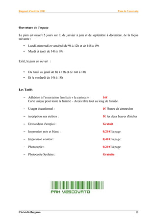 Rapport d’activité 2011                                                         Pam de Vescovato




Ouverture de l’espace

Le pam est ouvert 5 jours sur 7, de janvier à juin et de septembre à décembre, de la façon
suivante :

    •   Lundi, mercredi et vendredi de 9h à 12h et de 14h à 19h
    •   Mardi et jeudi de 14h à 19h


L'été, le pam est ouvert :


    •   Du lundi au jeudi de 8h à 12h et de 14h à 18h
    •   Et le vendredi de 14h à 18h


Les Tarifs

    –   Adhésion à l'association familiale « la casinca » :         16€
        Carte unique pour toute la famille – Accès libre tout au long de l'année.

    –   Usager occasionnel :                                        1€ l'heure de connexion

    –   inscription aux ateliers :                                  1€ les deux heures d'atelier

    –   Demandeur d'emploi :                                        Gratuit

    –   Impression noir et blanc :                                  0,20 € la page

    –   Impression couleur :                                        0,40 € la page

    –   Photocopie :                                                0,20 € la page

    –   Photocopie Scolaire :                                       Gratuite




Christelle Bergasso                                                                           11
 