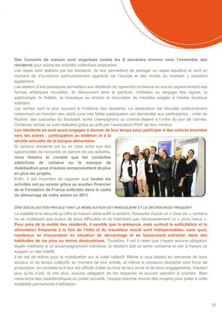SOMMAIRE
15
Des Conseils de maison sont organisés toutes les 6 semaines environ avec l’ensemble des
résidents pour suivre les activités collectives proposées.
Les repas sont réalisés par les résidents, ils leur permettent de partager un repas équilibré et sont un
moment de d’ouverture particulièrement apprécié car l’équipe et des invités du moment y assistent
également.
Les ateliers d’arts plastiques permettent aux résidents de reprendre confiance en eux en expérimentant des
formes artistiques nouvelles. Ils découvrent ainsi la peinture, l’initiation au langage des signes, la
sophrologie, le théâtre, la mosaïque ou encore la rénovation de meubles usagés à l’atelier boutique
solidaire.
Les sorties sont le plus souvent à l’initiative des résidents. La destination est discutée collectivement
notamment en fonction des coûts (une très faible participation est demandée aux participants) : visite de
Rustrel, des cascades du Sautadet, sortie champignons ou cinéma étaient à l’ordre du jour de l’année.
Certaines sorties se sont réalisées grâce au prêt par l’association PIAF de leur minibus.
Les résidents se sont aussi engagés à donner de leur temps pour participer à des actions tournées
vers les autres : participation au téléthon et à la
récolte annuelle de la banque alimentaire.
Si certains résidents ont su se créer entre eux des
opportunités de rencontre en dehors de ces activités,
nous faisons le constat que les conduites
addictives de certains ou le manque de
mobilisation pour d’autres compromettent de plus
en plus les projets.
Enfin, il est important de rappeler que toutes les
activités ont pu exister grâce au soutien financier
de la Fondation de France sollicitée dans le cadre
du démarrage de notre action en 2011.
UNE SOCIALISATION FRAGILE TANT LA MOBILISATION EST IRREGULIERE ET LE DECROCHAGE FREQUENT
La stabilité et la sécurité qu’offre la maison relais suffit à certains. Rassurés d’avoir un « chez soi », certains
ne se mobilisent pas autour de leurs difficultés et ne cherchent pas nécessairement un « vivre mieux ».
Pour près de la moitié des résidents, il semble que la présence, mais surtout la sollicitation et la
stimulation fréquente à la fois de l’hôte et du travailleur social sont indispensables, sans quoi,
nombreux se trouveraient en situation de décrochage et se laisseraient entrainer dans des
habitudes de vie plus ou moins destructrices. Toutefois, il est à noter que n’ayant aucune obligation
légale d’adhérer à un accompagnement individuel, le résident doit se sentir concerné et voir à travers ce
support un réel intérêt.
Il en est de même pour la mobilisation sur le volet collectif. Même si tous étaient en demande de liens
sociaux et de temps collectifs au moment de leur entrée, et même si plusieurs résidents sont force de
proposition, on constate qu’il leur est difficile d’aller au bout de leur envie et de leurs engagements, d’autant
plus qu’ils n’ont, là non plus, aucune obligation de les respecter et aucune sanction à craindre. Bien
consciente des caractéristiques du public accueilli, l’équipe cherche encore des moyens pour palier à cette
instabilité permanente d’adhésion.
 