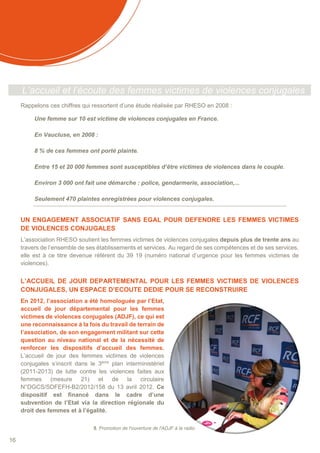 16
L’accueil et l’écoute des femmes victimes de violences conjugales
Rappelons ces chiffres qui ressortent d’une étude réalisée par RHESO en 2008 :
Une femme sur 10 est victime de violences conjugales en France.
En Vaucluse, en 2008 :
8 % de ces femmes ont porté plainte.
Entre 15 et 20 000 femmes sont susceptibles d’être victimes de violences dans le couple.
Environ 3 000 ont fait une démarche : police, gendarmerie, association,...
Seulement 470 plaintes enregistrées pour violences conjugales.
UN ENGAGEMENT ASSOCIATIF SANS EGAL POUR DEFENDRE LES FEMMES VICTIMES
DE VIOLENCES CONJUGALES
L’association RHESO soutient les femmes victimes de violences conjugales depuis plus de trente ans au
travers de l’ensemble de ses établissements et services. Au regard de ses compétences et de ses services,
elle est à ce titre devenue référent du 39 19 (numéro national d’urgence pour les femmes victimes de
violences).
L’ACCUEIL DE JOUR DEPARTEMENTAL POUR LES FEMMES VICTIMES DE VIOLENCES
CONJUGALES, UN ESPACE D’ECOUTE DEDIE POUR SE RECONSTRUIRE
En 2012, l’association a été homologuée par l’Etat,
accueil de jour départemental pour les femmes
victimes de violences conjugales (ADJF), ce qui est
une reconnaissance à la fois du travail de terrain de
l’association, de son engagement militant sur cette
question au niveau national et de la nécessité de
renforcer les dispositifs d’accueil des femmes.
L’accueil de jour des femmes victimes de violences
conjugales s’inscrit dans le 3ème
plan interministériel
(2011-2013) de lutte contre les violences faites aux
femmes (mesure 21) et de la circulaire
N°DGCS/SDFEFH-B2/2012/158 du 13 avril 2012. Ce
dispositif est financé dans le cadre d’une
subvention de l’Etat via la direction régionale du
droit des femmes et à l’égalité.
5. Promotion de l'ouverture de l'ADJF à la radio
 