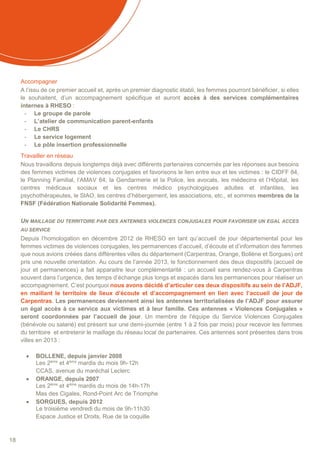 18
Accompagner
A l’issu de ce premier accueil et, après un premier diagnostic établi, les femmes pourront bénéficier, si elles
le souhaitent, d’un accompagnement spécifique et auront accès à des services complémentaires
internes à RHESO :
- Le groupe de parole
- L’atelier de communication parent-enfants
- Le CHRS
- Le service logement
- Le pôle insertion professionnelle
Travailler en réseau
Nous travaillons depuis longtemps déjà avec différents partenaires concernés par les réponses aux besoins
des femmes victimes de violences conjugales et favorisons le lien entre eux et les victimes : le CIDFF 84,
le Planning Familial, l’AMAV 84, la Gendarmerie et la Police, les avocats, les médecins et l’Hôpital, les
centres médicaux sociaux et les centres médico psychologiques adultes et infantiles, les
psychothérapeutes, le SIAO, les centres d’hébergement, les associations, etc., et sommes membres de la
FNSF (Fédération Nationale Solidarité Femmes).
UN MAILLAGE DU TERRITOIRE PAR DES ANTENNES VIOLENCES CONJUGALES POUR FAVORISER UN EGAL ACCES
AU SERVICE
Depuis l’homologation en décembre 2012 de RHESO en tant qu’accueil de jour départemental pour les
femmes victimes de violences conjugales, les permanences d’accueil, d’écoute et d’information des femmes
que nous avions créées dans différentes villes du département (Carpentras, Orange, Bollène et Sorgues) ont
pris une nouvelle orientation. Au cours de l’année 2013, le fonctionnement des deux dispositifs (accueil de
jour et permanences) a fait apparaitre leur complémentarité : un accueil sans rendez-vous à Carpentras
souvent dans l’urgence, des temps d’échange plus longs et espacés dans les permanences pour réaliser un
accompagnement. C’est pourquoi nous avons décidé d’articuler ces deux dispositifs au sein de l’ADJF,
en maillant le territoire de lieux d’écoute et d’accompagnement en lien avec l’accueil de jour de
Carpentras. Les permanences deviennent ainsi les antennes territorialisées de l’ADJF pour assurer
un égal accès à ce service aux victimes et à leur famille. Ces antennes « Violences Conjugales »
seront coordonnées par l’accueil de jour. Un membre de l’équipe du Service Violences Conjugales
(bénévole ou salarié) est présent sur une demi-journée (entre 1 à 2 fois par mois) pour recevoir les femmes
du territoire et entretenir le maillage du réseau local de partenaires. Ces antennes sont présentes dans trois
villes en 2013 :
 BOLLENE, depuis janvier 2008
Les 2ème
et 4ème
mardis du mois 9h-12h
CCAS, avenue du maréchal Leclerc
 ORANGE, depuis 2007
Les 2ème
et 4ème
mardis du mois de 14h-17h
Mas des Cigales, Rond-Point Arc de Triomphe
 SORGUES, depuis 2012
Le troisième vendredi du mois de 9h-11h30
Espace Justice et Droits, Rue de la coquille
 