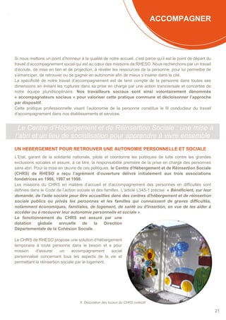 SOMMAIRE
21
ACCOMPAGNER
Si nous mettons un point d’honneur à la qualité de notre accueil, c’est parce qu’il est le point de départ du
travail d’accompagnement social qui est au cœur des missions de RHESO. Nous recherchons par un travail
d’écoute, de mise en lien et de projection, à révéler les ressources de la personne, pour lui permettre de
s’émanciper, de retrouver ou de gagner en autonomie afin de mieux s’insérer dans la cité.
La spécificité de notre travail d’accompagnement est de tenir compte de la personne dans toutes ses
dimensions en évitant les ruptures dans sa prise en charge par une action transversale et concertée de
notre équipe pluridisciplinaire. Nos travailleurs sociaux sont ainsi volontairement dénommés
« accompagnateurs sociaux » pour valoriser cette pratique commune et décloisonner l’approche
par dispositif.
Cette pratique professionnelle visant l’autonomie de la personne constitue le fil conducteur du travail
d’accompagnement dans nos établissements et services.
Le Centre d’Hébergement et de Réinsertion Sociale : une mise à
l’abri et un lieu de socialisation pour apprendre à vivre ensemble
UN HEBERGEMENT POUR RETROUVER UNE AUTONOMIE PERSONNELLE ET SOCIALE
L’Etat, garant de la solidarité nationale, pilote et coordonne les politiques de lutte contre les grandes
exclusions sociales et assure, à ce titre, la responsabilité première de la prise en charge des personnes
sans abri. Pour la mise en œuvre de ces politiques, le Centre d’Hébergement et de Réinsertion Sociale
(CHRS) de RHESO a reçu l’agrément d’ouverture délivré initialement aux trois associations
fondatrices en 1986, 1997 et 1998.
Les missions du CHRS en matière d’accueil et d’accompagnement des personnes en difficultés sont
définies dans le Code de l’action sociale et des familles. L’article L345-1 précise: « Bénéficient, sur leur
demande, de l'aide sociale pour être accueillies dans des centres d'hébergement et de réinsertion
sociale publics ou privés les personnes et les familles qui connaissent de graves difficultés,
notamment économiques, familiales, de logement, de santé ou d'insertion, en vue de les aider à
accéder ou à recouvrer leur autonomie personnelle et sociale ».
Le fonctionnement du CHRS est assuré par une
dotation globale annuelle de la Direction
Départementale de la Cohésion Sociale.
Le CHRS de RHESO propose une solution d’hébergement
temporaire à toute personne dans le besoin et a pour
mission d'assurer un accompagnement social
personnalisé concernant tous les aspects de la vie et
permettant la réinsertion sociale par le logement.
6. Décoration des locaux du CHRS collectif
 