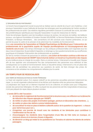 28
L’ORGANISATION DU PARTENARIAT
Le travail d’accompagnement social ne pourrait se réaliser sans la volonté de s’ouvrir vers l’extérieur, c’est
pourquoi l’association a pour habitude de favoriser les échanges avec les partenaires de l’action sociale et
les professionnels de santé. Ces relations régulières permettent d’assurer la continuité des suivis, de traiter
des problématiques spécifiques pour lesquels l’association n’a pas les ressources en interne.
Outre les échanges réguliers avec les travailleurs sociaux de secteur, les services de tutelles, les bailleurs
sociaux, une Agence Immobilière à Vocation Sociale SOLIGONE, le Service Pénitentiaire d’Insertion et de
Probation, la Banque Alimentaire… des conventions ont été conclues avec d’autres partenaires, ce qui
permet de poser le cadre et de préciser et de pérenniser les modalités de fonctionnement.
Ainsi une convention lie l’association et l’Hôpital Psychiatrique de Montfavet pour l’intervention de
professionnels de la psychiatrie auprès de l’équipe pluridisciplinaire et l’accompagnement des
résidents vers le soin. Ces temps d’échanges sur les pratiques professionnelles sont organisés tous les
deux mois à Carpentras. Ils permettent d’apporter un éclairage sur les questionnements liés aux souffrances
psychiques et d’adapter l’intervention des professionnels au quotidien.
Du fait du nombre croissant de personnes en addiction, une action de formation continue a été mise en
place avec un intervenant de l’AVAPT dans le but de réaliser un travail sur la prévention des risques
et une meilleure prise en charge de ce public. Dans un premier temps, l’intervenant a travaillé avec l’équipe
afin de leur apporter une connaissance fine des comportements des personnes sous addiction et des
conséquences sur la santé et l’environnement. Dans un deuxième temps, l’intervenant a mis en place des
ateliers afin de sensibiliser les personnes aux questions de santé, de faire émerger des prises de
conscience et de verbaliser les comportements néfastes pour la santé.
UN TEMPS POUR SE RESOCIALISER
LES TEMPS DE RESOCIALISATION AU FOYER TERRADOU
Le foyer est organisé autour d’un espace collectif où les personnes accueillies prennent notamment les
repas. La vie est organisée collectivement et les tâches sont réparties entre les personnes hébergées.
La préparation des repas est un élément important de la vie collective, et compte aussi pour l’intégration
sociale des personnes hébergées. En effet, la plupart de ces personnes est très marginalisée et beaucoup
n’ont pas préparé de repas depuis plusieurs années.
L’année 2013 a été l’occasion :
 de retravailler le règlement de fonctionnement de la structure avec une réflexion sur la démarche
de réduction des risques appuyée par l’AVAPT,
 de mettre en place des projets d’animation (potager, peinture et décoration des chambres…),
 de mettre en place des ateliers cuisine hebdomadaires,
 de concrétiser la mise en place d’ateliers collectifs autour de la question du logement : « chacun
pour toit et tous pour soi »,
 d’organiser une journée de travail avec les résidents et les bénévoles pour contribuer à
l’amélioration du lieu de vie,
 d’accompagner les résidents dans l’organisation d’une fête de l’été riche en musique, en
concours divers et en bonnes choses à déguster,
 de démarrer un blog qui relate la vie quotidienne sur Terradou et valorise les talents de certains
passagers.
 