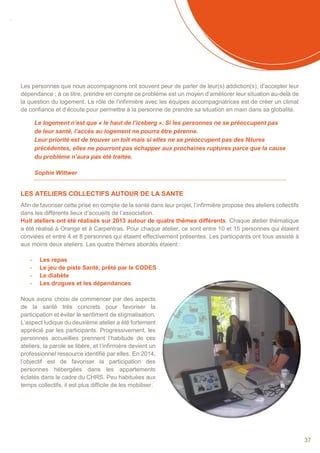 SOMMAIRE
37
Les personnes que nous accompagnons ont souvent peur de parler de leur(s) addiction(s), d’accepter leur
dépendance ; à ce titre, prendre en compte ce problème est un moyen d’améliorer leur situation au-delà de
la question du logement. Le rôle de l’infirmière avec les équipes accompagnatrices est de créer un climat
de confiance et d’écoute pour permettre à la personne de prendre sa situation en main dans sa globalité.
Le logement n’est que « le haut de l’iceberg ». Si les personnes ne se préoccupent pas
de leur santé, l’accès au logement ne pourra être pérenne.
Leur priorité est de trouver un toit mais si elles ne se préoccupent pas des fêlures
précédentes, elles ne pourront pas échapper aux prochaines ruptures parce que la cause
du problème n’aura pas été traitée.
Sophie Wittwer
LES ATELIERS COLLECTIFS AUTOUR DE LA SANTE
Afin de favoriser cette prise en compte de la santé dans leur projet, l’infirmière propose des ateliers collectifs
dans les différents lieux d’accueils de l’association.
Huit ateliers ont été réalisés sur 2013 autour de quatre thèmes différents. Chaque atelier thématique
a été réalisé à Orange et à Carpentras. Pour chaque atelier, ce sont entre 10 et 15 personnes qui étaient
conviées et entre 4 et 8 personnes qui étaient effectivement présentes. Les participants ont tous assisté à
aux moins deux ateliers. Les quatre thèmes abordés étaient :
- Les repas
- Le jeu de piste Santé, prêté par le CODES
- Le diabète
- Les drogues et les dépendances
Nous avons choisi de commencer par des aspects
de la santé très concrets pour favoriser la
participation et éviter le sentiment de stigmatisation.
L’aspect ludique du deuxième atelier a été fortement
apprécié par les participants. Progressivement, les
personnes accueillies prennent l’habitude de ces
ateliers, la parole se libère, et l’infirmière devient un
professionnel ressource identifié par elles. En 2014,
l’objectif est de favoriser la participation des
personnes hébergées dans les appartements
éclatés dans le cadre du CHRS. Peu habituées aux
temps collectifs, il est plus difficile de les mobiliser.
 