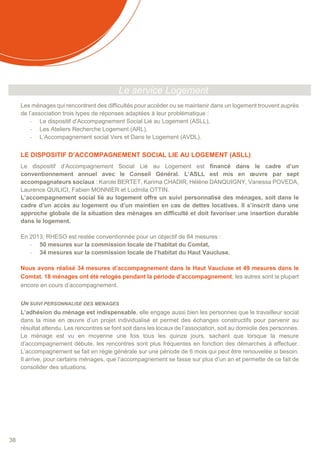 38
Le service Logement
Les ménages qui rencontrent des difficultés pour accéder ou se maintenir dans un logement trouvent auprès
de l’association trois types de réponses adaptées à leur problématique :
- Le dispositif d’Accompagnement Social Lié au Logement (ASLL),
- Les Ateliers Recherche Logement (ARL),
- L’Accompagnement social Vers et Dans le Logement (AVDL).
LE DISPOSITIF D’ACCOMPAGNEMENT SOCIAL LIE AU LOGEMENT (ASLL)
Le dispositif d’Accompagnement Social Lié au Logement est financé dans le cadre d’un
conventionnement annuel avec le Conseil Général. L’ASLL est mis en œuvre par sept
accompagnateurs sociaux : Karole BERTET, Karima CHADIR, Hélène DANQUIGNY, Vanessa POVEDA,
Laurence QUILICI, Fabien MONNIER et Ludmila OTTIN.
L’accompagnement social lié au logement offre un suivi personnalisé des ménages, soit dans le
cadre d’un accès au logement ou d’un maintien en cas de dettes locatives. Il s’inscrit dans une
approche globale de la situation des ménages en difficulté et doit favoriser une insertion durable
dans le logement.
En 2013, RHESO est restée conventionnée pour un objectif de 84 mesures :
- 50 mesures sur la commission locale de l’habitat du Comtat,
- 34 mesures sur la commission locale de l’habitat du Haut Vaucluse.
Nous avons réalisé 34 mesures d’accompagnement dans le Haut Vaucluse et 49 mesures dans le
Comtat. 18 ménages ont été relogés pendant la période d’accompagnement, les autres sont la plupart
encore en cours d’accompagnement.
UN SUIVI PERSONNALISE DES MENAGES
L’adhésion du ménage est indispensable, elle engage aussi bien les personnes que le travailleur social
dans la mise en œuvre d’un projet individualisé et permet des échanges constructifs pour parvenir au
résultat attendu. Les rencontres se font soit dans les locaux de l’association, soit au domicile des personnes.
Le ménage est vu en moyenne une fois tous les quinze jours, sachant que lorsque la mesure
d’accompagnement débute, les rencontres sont plus fréquentes en fonction des démarches à effectuer.
L’accompagnement se fait en règle générale sur une période de 6 mois qui peut être renouvelée si besoin.
Il arrive, pour certains ménages, que l’accompagnement se fasse sur plus d’un an et permette de ce fait de
consolider des situations.
 