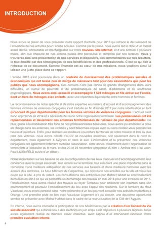 4
INTRODUCTION
Nous avons le plaisir de vous présenter notre rapport d’activité pour 2013 qui retrace le déroulement de
l’ensemble de nos activités pour l’année écoulée. Comme par le passé, nous avons fait le choix d’un format
assez dense, consultable et téléchargeable sur notre nouveau site Internet, et d’une écriture à plusieurs
mains, afin que chacune de nos actions puisse être parcourue et comprise par nos lecteurs. Vous y
trouverez ainsi une présentation de nos services et dispositifs, des commentaires sur nos résultats,
le tout émaillé par des témoignages de nos bénéficiaires et des professionnels. C’est ce qui fait la
richesse de ce document. Comme l’humain est au cœur de nos missions, nous voulions ainsi lui
laisser une juste place dans ce rapport.
L’année 2013 s’est poursuivie dans un contexte de durcissement des problématiques sociales et
économiques qui ont laissé peu de marge de manœuvre tant pour nos associations que pour les
publics que nous accompagnons. Ces derniers n’ont pas connu de grands changements dans leurs
difficultés, un cumul de pauvreté et de problématiques de santé, d’addictions et de souffrance
psychologiques. Nous avons ainsi accueilli et accompagné 1 539 ménages en file active sur l’année,
dont un tiers de ménages avec enfants, avec une répartition équivalente entre hommes et femmes.
La reconnaissance de notre spécifié et de notre expertise en matière d’accueil et d’accompagnement des
femmes victimes de violences conjugales s’est traduite en fin d’année 2012 par notre labellisation en tant
qu’accueil de jour départemental pour les femmes victimes de violences conjugales. L’accueil s’est
donc approfondi en 2014 et a nécessité de revoir notre organisation territoriale. Les permanences ont été
repositionnées et deviennent des antennes territorialisées de l’accueil de jour départemental. De
plus, grâce à la mobilisation très forte de nos professionnelles bénévoles, nous avons pu améliorer la prise
en charge dans les antennes, les victimes y sont désormais reçues avec ou sans rendez-vous pendant les
heures d’ouverture. Enfin, pour réaliser une meilleure couverture territoriale de notre mission et être au plus
près des victimes, nous avons décidé d’ouvrir de nouvelles antennes, non seulement dans le nord du
département, mais également à Avignon et dans le sud. L’information et la prévention des violences
conjugales ont également fortement mobilisé l’association, cette année, notamment avec l’organisation de
temps forts à l’occasion du 8 mars, et des 23 et 25 novembre (projection du film « Arrêtez-moi » de Jean-
Paul LILIENFELD suivie d’un débat).
Notre implantation sur les bassins de vie, la configuration de nos lieux d’accueil et d’accompagnement, leur
cohérence avec le projet associatif, leur lecture sur le territoire, tout cela tient une place importante dans la
recherche d’une meilleure adéquation de nos services aux besoins et d’une meilleure harmonie avec les
acteurs des territoires. Le futur bâtiment de Carpentras, qui doit réunir nos activités sur la ville et mieux les
ouvrir sur la cité, a pris du retard. Les consultations des entreprises par Mistral Habitat se sont finalement
déroulées en 2013 ce qui va permettre un démarrage des travaux en mai 2014 pour une livraison en 2015.
Parallèlement, nous avons réalisé des travaux au foyer Terradou pour améliorer son insertion dans son
environnement et poursuivi l’embellissement du lieu avec l’appui des résidents. Sur le territoire du Haut
Vaucluse, nous avons persisté dans notre recherche d’un lieu pouvant accueillir nos activités implantées à
Orange. Une première piste en lien avec Vaucluse Logement n’a pu aboutir, une deuxième opportunité
semble se présenter avec Mistral Habitat dans le cadre de la restructuration de la Cité de l’Aygues.
En interne, nous avons intensifié la participation de nos bénéficiaires par la création d’un Conseil de Vie
sociale associatif qui a donné lieu à des élections en juin et qui s’est déjà réuni à plusieurs reprises. Nous
avons également réalisé de manière assez collective, avec l’appui d’un intervenant extérieur, notre
première évaluation interne.
 