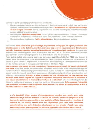 SOMMAIRE
47
Comme en 2012, les accompagnateurs sociaux constatent :
 Une augmentation des charges liées au logement : il arrive souvent que le reste à vivre soit de zéro
après les prélèvements mensuels liés aux charges fixes. L’endettement est aujourd’hui davantage
lié aux charges courantes, alors qu’auparavant nous suivions davantage de personnes endettées
par des crédits à la consommation.
 Davantage de logements énergivores : ce qui génère des comportements nouveaux comme par
exemple des personnes qui vendent leurs bijoux pour payer le fioul ou les factures d’électricité.
 Une augmentation des besoins d’aides alimentaires ou d’accès aux épiceries sociales.

Par ailleurs, nous constatons que davantage de personnes en impayés de loyers pourraient être
orientées dans le cadre de l’ASLL maintien. Alors que trop souvent nous retrouvons dans le cadre
de l’ARL, des personnes pour lesquelles la procédure d’expulsion arrive à son terme. Il nous semble
alors important de développer un travail de partenariat avec les CCAS et CMS afin d’intervenir au plus vite
pour permettre une résorption progressive de la dette et éviter ainsi des expulsions.
Nous avons réalisé une enquête auprès de personnes ayant bénéficié d’un ASLL pour évaluer, à
moyen terme, les résultats de notre accompagnement. Nous cherchons au travers de ces entretiens, à
vérifier ce qu’ont « retenu » les personnes et les difficultés rencontrées depuis. Les entretiens téléphoniques
ont été menés auprès de 18 ménages qui ont bénéficié en 2012 d’un ASLL :
Les personnes interrogées ont mis en avant que l’accompagnement avait été autant administratif
que moral. Cette aide morale est intéressante à souligner d’autant qu’elle ne fait pas partie des objectifs
clairement affichés de ces accompagnements alors que plus de la moitié des personnes ont mentionné cet
aspect positif. Ce ressenti exprimé par les personnes interrogées souligne le niveau grandissant de leur
isolement. Autre constat, Ensuite, si elles se servent de nos conseils pour ne pas aggraver leur
situation, elles restent fragiles par rapport au logement, rencontrent des difficultés d’adaptation à
leur nouvel environnement et n’arrivent souvent pas à se stabiliser. Elles rencontrent également de
fréquents problèmes de voisinage et vivent de nombreux déménagements. Enfin, presque l’intégralité
des personnes souhaite en cas de difficulté avoir recours à un nouvel accompagnement et être à
nouveau aidé dans le cadre de l’ASLL.
« J’ai bénéficié d’une mesure d’accompagnement pendant une année avec votre
association et je vous en remercie. Le travail de suivi m’a permis de progresser et de
trouver des solutions pour améliorer mon quotidien difficile. Les rencontres régulières, à
domicile ou au bureau, étaient pour moi importantes pour faire mes démarches
administratives, mon suivi de budget, et échanger sur mes projets. J’espère que votre
association durera très longtemps car elle nous apporte un réel soutien. Merci à tous »
 