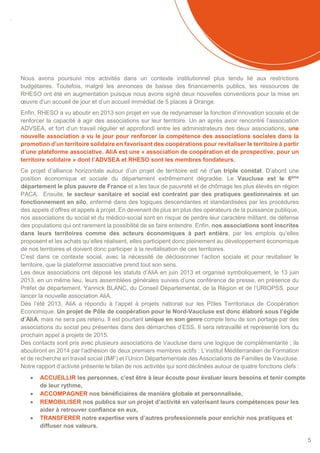 SOMMAIRE
5
Nous avons poursuivi nos activités dans un contexte institutionnel plus tendu lié aux restrictions
budgétaires. Toutefois, malgré les annonces de baisse des financements publics, les ressources de
RHESO ont été en augmentation puisque nous avons signé deux nouvelles conventions pour la mise en
œuvre d’un accueil de jour et d’un accueil immédiat de 5 places à Orange.
Enfin, RHESO a vu aboutir en 2013 son projet en vue de redynamiser la fonction d’innovation sociale et de
renforcer la capacité à agir des associations sur leur territoire. Un an après avoir rencontré l’association
ADVSEA, et fort d’un travail régulier et approfondi entre les administrateurs des deux associations, une
nouvelle association a vu le jour pour renforcer la compétence des associations sociales dans la
promotion d’un territoire solidaire en favorisant des coopérations pour revitaliser le territoire à partir
d’une plateforme associative. AliA est une « association de coopération et de prospective, pour un
territoire solidaire » dont l’ADVSEA et RHESO sont les membres fondateurs.
Ce projet d’alliance horizontale autour d’un projet de territoire est né d’un triple constat. D’abord une
position économique et sociale du département extrêmement dégradée. Le Vaucluse est le 6ème
département le plus pauvre de France et a les taux de pauvreté et de chômage les plus élevés en région
PACA. Ensuite, le secteur sanitaire et social est contraint par des pratiques gestionnaires et un
fonctionnement en silo, enfermé dans des logiques descendantes et standardisées par les procédures
des appels d’offres et appels à projet. En devenant de plus en plus des opérateurs de la puissance publique,
nos associations du social et du médico-social sont en risque de perdre leur caractère militant, de défense
des populations qui ont rarement la possibilité de se faire entendre. Enfin, nos associations sont inscrites
dans leurs territoires comme des acteurs économiques à part entière, par les emplois qu’elles
proposent et les achats qu’elles réalisent, elles participent donc pleinement au développement économique
de nos territoires et doivent donc participer à la revitalisation de ces territoires.
C’est dans ce contexte social, avec la nécessité de décloisonner l’action sociale et pour revitaliser le
territoire, que la plateforme associative prend tout son sens.
Les deux associations ont déposé les statuts d’AliA en juin 2013 et organisé symboliquement, le 13 juin
2013, en un même lieu, leurs assemblées générales suivies d’une conférence de presse, en présence du
Préfet de département, Yannick BLANC, du Conseil Départemental, de la Région et de l’URIOPSS, pour
lancer la nouvelle association AliA.
Dès l’été 2013, AliA a répondu à l’appel à projets national sur les Pôles Territoriaux de Coopération
Economique. Un projet de Pôle de coopération pour le Nord-Vaucluse est donc élaboré sous l’égide
d’AliA, mais ne sera pas retenu. Il est pourtant unique en son genre compte tenu de son portage par des
associations du social peu présentes dans des démarches d’ESS. Il sera retravaillé et représenté lors du
prochain appel à projets de 2015.
Des contacts sont pris avec plusieurs associations de Vaucluse dans une logique de complémentarité ; ils
aboutiront en 2014 par l’adhésion de deux premiers membres actifs : L’institut Méditerranéen de Formation
et de recherche en travail social (IMF) et l’Union Départementale des Associations de Familles de Vaucluse.
Notre rapport d’activité présente le bilan de nos activités qui sont déclinées autour de quatre fonctions clefs :
 ACCUEILLIR les personnes, c’est être à leur écoute pour évaluer leurs besoins et tenir compte
de leur rythme,
 ACCOMPAGNER nos bénéficiaires de manière globale et personnalisée,
 REMOBILISER nos publics sur un projet d’activité en valorisant leurs compétences pour les
aider à retrouver confiance en eux,
 TRANSFERER notre expertise vers d’autres professionnels pour enrichir nos pratiques et
diffuser nos valeurs.
 