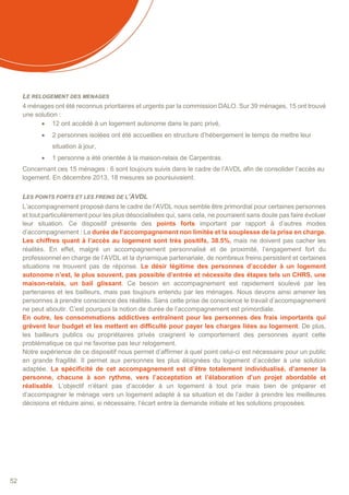 52
LE RELOGEMENT DES MENAGES
4 ménages ont été reconnus prioritaires et urgents par la commission DALO. Sur 39 ménages, 15 ont trouvé
une solution :
 12 ont accédé à un logement autonome dans le parc privé,
 2 personnes isolées ont été accueillies en structure d’hébergement le temps de mettre leur
situation à jour,
 1 personne a été orientée à la maison-relais de Carpentras.
Concernant ces 15 ménages : 6 sont toujours suivis dans le cadre de l’AVDL afin de consolider l’accès au
logement. En décembre 2013, 18 mesures se poursuivaient.
LES POINTS FORTS ET LES FREINS DE L’AVDL
L’accompagnement proposé dans le cadre de l’AVDL nous semble être primordial pour certaines personnes
et tout particulièrement pour les plus désocialisées qui, sans cela, ne pourraient sans doute pas faire évoluer
leur situation. Ce dispositif présente des points forts important par rapport à d’autres modes
d’accompagnement : La durée de l’accompagnement non limitée et la souplesse de la prise en charge.
Les chiffres quant à l’accès au logement sont très positifs, 38.5%, mais ne doivent pas cacher les
réalités. En effet, malgré un accompagnement personnalisé et de proximité, l’engagement fort du
professionnel en charge de l’AVDL et la dynamique partenariale, de nombreux freins persistent et certaines
situations ne trouvent pas de réponse. Le désir légitime des personnes d’accéder à un logement
autonome n’est, le plus souvent, pas possible d’entrée et nécessite des étapes tels un CHRS, une
maison-relais, un bail glissant. Ce besoin en accompagnement est rapidement soulevé par les
partenaires et les bailleurs, mais pas toujours entendu par les ménages. Nous devons ainsi amener les
personnes à prendre conscience des réalités. Sans cette prise de conscience le travail d’accompagnement
ne peut aboutir. C’est pourquoi la notion de durée de l’accompagnement est primordiale.
En outre, les consommations addictives entraînent pour les personnes des frais importants qui
grèvent leur budget et les mettent en difficulté pour payer les charges liées au logement. De plus,
les bailleurs publics ou propriétaires privés craignent le comportement des personnes ayant cette
problématique ce qui ne favorise pas leur relogement.
Notre expérience de ce dispositif nous permet d’affirmer à quel point celui-ci est nécessaire pour un public
en grande fragilité. Il permet aux personnes les plus éloignées du logement d’accéder à une solution
adaptée. La spécificité de cet accompagnement est d’être totalement individualisé, d’amener la
personne, chacune à son rythme, vers l’acceptation et l’élaboration d’un projet abordable et
réalisable. L’objectif n’étant pas d’accéder à un logement à tout prix mais bien de préparer et
d’accompagner le ménage vers un logement adapté à sa situation et de l’aider à prendre les meilleures
décisions et réduire ainsi, si nécessaire, l’écart entre la demande initiale et les solutions proposées.
 