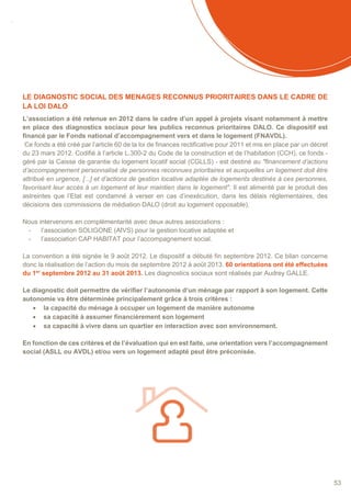 SOMMAIRE
53
LE DIAGNOSTIC SOCIAL DES MENAGES RECONNUS PRIORITAIRES DANS LE CADRE DE
LA LOI DALO
L’association a été retenue en 2012 dans le cadre d’un appel à projets visant notamment à mettre
en place des diagnostics sociaux pour les publics reconnus prioritaires DALO. Ce dispositif est
financé par le Fonds national d’accompagnement vers et dans le logement (FNAVDL).
Ce fonds a été créé par l’article 60 de la loi de finances rectificative pour 2011 et mis en place par un décret
du 23 mars 2012. Codifié à l’article L.300-2 du Code de la construction et de l’habitation (CCH), ce fonds -
géré par la Caisse de garantie du logement locatif social (CGLLS) - est destiné au "financement d’actions
d’accompagnement personnalisé de personnes reconnues prioritaires et auxquelles un logement doit être
attribué en urgence, [...] et d’actions de gestion locative adaptée de logements destinés à ces personnes,
favorisant leur accès à un logement et leur maintien dans le logement". Il est alimenté par le produit des
astreintes que l’Etat est condamné à verser en cas d’inexécution, dans les délais réglementaires, des
décisions des commissions de médiation DALO (droit au logement opposable).
Nous intervenons en complémentarité avec deux autres associations :
- l’association SOLIGONE (AIVS) pour la gestion locative adaptée et
- l’association CAP HABITAT pour l’accompagnement social.
La convention a été signée le 9 août 2012. Le dispositif a débuté fin septembre 2012. Ce bilan concerne
donc la réalisation de l’action du mois de septembre 2012 à août 2013. 60 orientations ont été effectuées
du 1er
septembre 2012 au 31 août 2013. Les diagnostics sociaux sont réalisés par Audrey GALLE.
Le diagnostic doit permettre de vérifier l’autonomie d’un ménage par rapport à son logement. Cette
autonomie va être déterminée principalement grâce à trois critères :
 la capacité du ménage à occuper un logement de manière autonome
 sa capacité à assumer financièrement son logement
 sa capacité à vivre dans un quartier en interaction avec son environnement.
En fonction de ces critères et de l’évaluation qui en est faite, une orientation vers l’accompagnement
social (ASLL ou AVDL) et/ou vers un logement adapté peut être préconisée.
 
