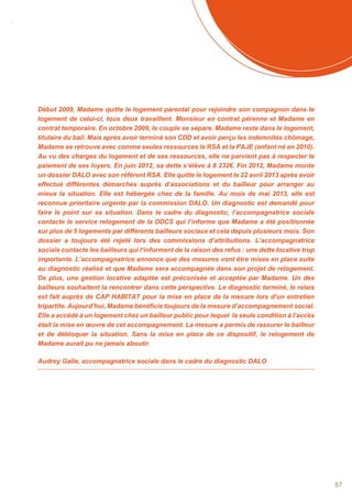 SOMMAIRE
57
Début 2009, Madame quitte le logement parental pour rejoindre son compagnon dans le
logement de celui-ci, tous deux travaillent. Monsieur en contrat pérenne et Madame en
contrat temporaire. En octobre 2009, le couple se sépare. Madame reste dans le logement,
titulaire du bail. Mais après avoir terminé son CDD et avoir perçu les indemnités chômage,
Madame se retrouve avec comme seules ressources le RSA et la PAJE (enfant né en 2010).
Au vu des charges du logement et de ses ressources, elle ne parvient pas à respecter le
paiement de ses loyers. En juin 2012, sa dette s’élève à 8 232€. Fin 2012, Madame monte
un dossier DALO avec son référent RSA. Elle quitte le logement le 22 avril 2013 après avoir
effectué différentes démarches auprès d’associations et du bailleur pour arranger au
mieux la situation. Elle est hébergée chez de la famille. Au mois de mai 2013, elle est
reconnue prioritaire urgente par la commission DALO. Un diagnostic est demandé pour
faire le point sur sa situation. Dans le cadre du diagnostic, l’accompagnatrice sociale
contacte le service relogement de la DDCS qui l’informe que Madame a été positionnée
sur plus de 5 logements par différents bailleurs sociaux et cela depuis plusieurs mois. Son
dossier a toujours été rejeté lors des commissions d’attributions. L’accompagnatrice
sociale contacte les bailleurs qui l‘informent de la raison des refus : une dette locative trop
importante. L’accompagnatrice annonce que des mesures vont être mises en place suite
au diagnostic réalisé et que Madame sera accompagnée dans son projet de relogement.
De plus, une gestion locative adaptée est préconisée et acceptée par Madame. Un des
bailleurs souhaitent la rencontrer dans cette perspective. Le diagnostic terminé, le relais
est fait auprès de CAP HABITAT pour la mise en place de la mesure lors d’un entretien
tripartite. Aujourd’hui, Madame bénéficie toujours de la mesure d’accompagnement social.
Elle a accédé à un logement chez un bailleur public pour lequel la seule condition à l’accès
était la mise en œuvre de cet accompagnement. La mesure a permis de rassurer le bailleur
et de débloquer la situation. Sans la mise en place de ce dispositif, le relogement de
Madame aurait pu ne jamais aboutir.
Audrey Galle, accompagnatrice sociale dans le cadre du diagnostic DALO
 