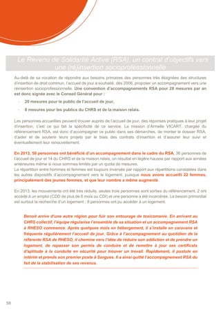 58
Le Revenu de Solidarité Active (RSA), un contrat d’objectifs vers
une (ré)insertion socioprofessionnelle
Au-delà de sa vocation de répondre aux besoins primaires des personnes très éloignées des structures
d’insertion de droit commun, l’accueil de jour a souhaité, dès 2006, proposer un accompagnement vers une
réinsertion socioprofessionnelle. Une convention d’accompagnements RSA pour 28 mesures par an
est donc signée avec le Conseil Général pour :
- 20 mesures pour le public de l’accueil de jour,
- 8 mesures pour les publics du CHRS et de la maison relais.
Les personnes accueillies peuvent trouver auprès de l’accueil de jour, des réponses pratiques à leur projet
d’insertion, c’est ce qui fait la spécificité de ce service. La mission d’Armelle VICART, chargée du
référencement RSA, est donc d’accompagner ce public dans ses démarches, de monter le dossier RSA,
d’aider et de soutenir leurs projets par le biais des contrats d’insertion et d’assurer leur suivi et
éventuellement leur renouvellement.
En 2013, 50 personnes ont bénéficié d’un accompagnement dans le cadre du RSA, 36 personnes de
l’accueil de jour et 14 du CHRS et de la maison relais, un résultat en légère hausse par rapport aux années
antérieures même si nous sommes limités par un quota de mesures.
La répartition entre hommes et femmes est toujours inversée par rapport aux répartitions constatées dans
les autres dispositifs d’accompagnement vers le logement, puisque nous avons accueilli 22 femmes,
principalement des jeunes femmes, et que leur nombre a même augmenté.
En 2013, les mouvements ont été très réduits, seules trois personnes sont sorties du référencement, 2 ont
accédé à un emploi (CDD de plus de 6 mois ou CDI) et une personne a été incarcérée. Le besoin primordial
est surtout la recherche d’un logement ; 8 personnes ont pu accéder à un logement.
Benoit arrive d’une autre région pour fuir son entourage de toxicomanie. En arrivant au
CHRS collectif, l’équipe régularise l’ensemble de sa situation et un accompagnement RSA
à RHESO commence. Après quelques mois en hébergement, il s’installe en caravane et
fréquente régulièrement l’accueil de jour. Grâce à l’accompagnement au quotidien de la
référente RSA de RHESO, il chemine vers l’idée de réduire son addiction et de prendre un
logement, de repasser son permis de conduire et de remettre à jour ses certificats
d'aptitude à la conduite en sécurité pour trouver un travail. Rapidement, il postule en
intérim et prends son premier poste à Sorgues. Il a ainsi quitté l’accompagnement RSA du
fait de la stabilisation de ses revenus.
 