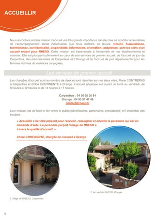 6
ACCUEILLIR
Nous accordons à notre mission d’accueil une très grande importance car elle crée les conditions favorables
de l’accompagnement social individualisé que nous mettons en œuvre. Ecoute, bienveillance,
bientraitance, confidentialité, disponibilité, information, orientation, adaptation, sont les clefs d’un
accueil réussi pour RHESO. Cette mission est transversale à l’ensemble de nos établissements et
services. Elle est plus particulièrement au cœur de nos services de premier accueil, de l’accueil de jour de
Carpentras, des maisons-relais de Carpentras et d’Orange et de l’accueil de jour départemental pour les
femmes victimes de violences conjugales.
Les services de premier accueil
Les chargées d’accueil sont au nombre de deux et sont réparties sur nos deux sites, Marie CONTRERAS
à Carpentras et Chloé CONTINENTE à Orange. L’accueil physique est ouvert du lundi au vendredi, de
9 heures à 12 heures et de 14 heures à 17 heures.
Carpentras : 04 90 60 36 84
Orange : 04 90 51 47 48
contact@rheso.fr
Leur mission est de faire le lien entre le public (bénéficiaires, partenaires, prestataires) et l’ensemble des
équipes.
« Accueillir c’est être présent pour recevoir, renseigner et orienter la personne qui est en
demande d’aide. La personne perçoit l’image de RHESO à
travers la qualité d’accueil. »
Chloé CONTINENTE, chargée de l’accueil à Orange
1. Siège de RHESO, Carpentras
2. Accueil de RHESO, Orange
 