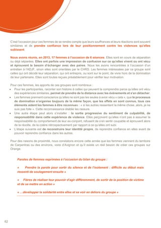 62
C’est l’occasion pour ces femmes de se rendre compte que leurs souffrances et leurs réactions sont souvent
similaires et de prendre confiance lors de leur positionnement contre les violences qu’elles
subissent.
Nous avons réunis, en 2013, 17 femmes à l’occasion de 6 séances. Elles sont en cours de séparation
ou déjà séparées. Elles ont parfois une impression de confusion sur ce qu’elles vivent ou ont vécu
et éprouvent le besoin d’échanger avec des paires. Nous les avons rencontrées à l’occasion d’un
entretien à l’ADJF, sinon elles sont orientées par le CHRS. Les femmes intéressées par ce groupe sont
celles qui ont décidé leur séparation, qui ont entrepris, ou sont sur le point, de vivre hors de la domination
de leur partenaire. Elles sont toutes reçues préalablement pour vérifier leur motivation.
Pour ces femmes, les apports de ces groupes sont nombreux :
 Pour les participantes, raconter son histoire à celles qui peuvent la comprendre parce qu’elles ont vécu
des expériences similaires, permet de prendre de la distance avec les évènements et s’en détacher.
 Les femmes prennent conscience qu’elles ne sont pas les seules à avoir vécu « cela », que le processus
de domination s’organise toujours de la même façon, que les effets en sont connus, tous ces
éléments aident les femmes à être reconnues : « si les autres ressentent la même chose, alors, je ne
suis pas folle ». Cette reconnaissance établie les rassure.
 Une autre étape peut alors s’installer : la sortie progressive du sentiment de culpabilité, de
responsabilité dans cette expérience de violence. Elles perçoivent qu’elles n’ont pas à assumer la
responsabilité du comportement de leur ex-conjoint, refusent de s’en sentir coupable et éprouvent alors
de la révolte, de la colère rétrospectivement par rapport à ce qu’elles ont subi.
 L’étape suivante est de reconstruire leur identité propre, de reprendre confiance en elles avant de
pouvoir reprendre confiance dans les autres.
Pour des raisons de proximité, nous constatons encore cette année que les femmes viennent du territoire
de Carpentras ou des environs, voire d’Avignon et qu’il existe un réel besoin de créer ces groupes sur
Orange.
Paroles de femmes exprimées à l’occasion du bilan du groupe :
« Prendre la parole pour sortir du silence et de l’isolement : difficile au début mais
ressenti de soulagement ensuite »
« Fières de réaliser leur pouvoir d’agir différemment, de sortir de la position de victime
et de se mettre en action »
« …développer la solidarité entre elles et se voir en dehors du groupe »
 