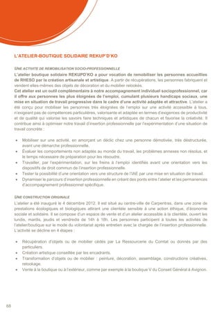 68
L’ATELIER-BOUTIQUE SOLIDAIRE REKUP’D’KO
UNE ACTIVITE DE REMOBILISATION SOCIO-PROFESSIONNELLE
L’atelier boutique solidaire REKUPD’KO a pour vocation de remobiliser les personnes accueillies
de RHESO par la création artisanale et artistique. A partir de récupérations, les personnes fabriquent et
vendent elles-mêmes des objets de décoration et du mobilier relookés.
Cet atelier est un outil complémentaire à notre accompagnement individuel socioprofessionnel, car
il offre aux personnes les plus éloignées de l’emploi, cumulant plusieurs handicaps sociaux, une
mise en situation de travail progressive dans le cadre d’une activité adaptée et attractive. L’atelier a
été conçu pour mobiliser les personnes très éloignées de l’emploi sur une activité accessible à tous,
n’exigeant pas de compétences particulières, valorisante et adaptée en termes d’exigences de productivité
et de qualité qui valorise les savoirs faire techniques et artistiques de chacun et favorise la créativité. Il
contribue ainsi à optimiser notre travail d’insertion professionnelle par l’expérimentation d’une situation de
travail concrète :
 Mobiliser sur une activité, en amorçant un déclic chez une personne démotivée, très déstructurée,
avant une démarche professionnelle.
 Évaluer les comportements non adaptés au monde du travail, les problèmes annexes non résolus, et
le temps nécessaire de préparation pour les résoudre.
 Travailler, par l’expérimentation, sur les freins à l‘emploi identifiés avant une orientation vers les
dispositifs de droit commun de l’insertion professionnelle.
 Tester la possibilité d’une orientation vers une structure de l’IAE par une mise en situation de travail.
 Dynamiser le parcours d’insertion professionnelle en créant des ponts entre l’atelier et les permanences
d’accompagnement professionnel spécifique.
UNE CONSTRUCTION ORIGINALE
L’atelier a été inauguré le 4 décembre 2012. Il est situé au centre-ville de Carpentras, dans une zone de
prestations écologiques et biologiques attirant une clientèle sensible à une action éthique, d’économie
sociale et solidaire. Il se compose d’un espace de vente et d’un atelier accessible à la clientèle, ouvert les
lundis, mardis, jeudis et vendredis de 14h à 18h. Les personnes participent à toutes les activités de
l’atelier/boutique sur le mode du volontariat après entretien avec la chargée de l’insertion professionnelle.
L’activité se décline en 4 étapes :
 Récupération d’objets ou de mobilier cédés par La Ressourcerie du Comtat ou donnés par des
particuliers.
 Création artistique conseillée par les encadrants.
 Transformation d’objets ou de mobilier : peinture, décoration, assemblage, constructions créatives,
relookage.
 Vente à la boutique ou à l’extérieur, comme par exemple à la boutique V du Conseil Général à Avignon.
 