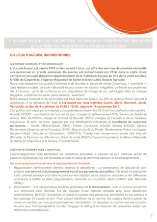 SOMMAIRE
7
L’accueil de jour de Carpentras, un lieu pour maintenir un lien social
et combler les besoins de première nécessité
UN LIEUX D’ACCUEIL INCONDITIONNEL
UN ESPACE D’ACCUEIL ET DE CONVIVIALITE
L’accueil de jour est depuis 2005 un lieu ouvert à tous, qui offre des services de première nécessité
aux personnes en grande exclusion. Ce service est subventionné par l’Etat dans le cadre d’une
convention annuelle (Direction départementale de la Cohésion Sociale au titre de la veille sociale),
la Ville de Carpentras, l’Agence Régionale de Santé et la Mutualité Sociale Agricole.
Nous nous adressons à un public d’hommes et de femmes du bassin de vie de Carpentras, « vulnérable »,
sans résidence stable, de toute nationalité et pour certain en situation irrégulière, confronté aux problèmes
liés à l’errance : perte de confiance en soi, dégradation de l’image de soi, pathologies liées au manque
d’hygiène, problèmes de santé, désocialisation, isolement.
Notre espace d’accueil et de convivialité est situé dans nos locaux, au 259 bis avenue Pierre Sémard à
Carpentras. A la demande de l’Etat, il est ouvert sur cinq matinées (Lundi, Mardi, Mercredi, Jeudi,
Vendredi), au lieu de 4 matinées, de 8h30 à 12h30, depuis le 19 septembre 2013.
Ces publics sont reçus par une équipe composée depuis septembre 2013 de trois professionnels salariés :
Armelle VICART, coordinatrice de l’accueil de jour, chargée du référencement RSA (Revenu de Solidarité
Active), Marc BUISSON, chargé de l’accueil et Naouale SAADI, chargée de l’accueil et de la médiation
linguistique. Ils sont, en outre, appuyés par des bénéficiaires volontaires et mobilisent de nombreux
partenaires : Centre Médico-Social (CMS), Centre Communal d’Action Sociale (CCAS), Service
Pénitentiaire d’Insertion et de Probation (SPIP), Maison d’arrêt du Pontet, Gendarmerie, Police municipale,
Service Intégré d’Accueil et d’Orientation (SIAO/115), Comité inter mouvements auprès des évacués
(Cimade), la Permanence d’Accès aux Soins de santé (PASS), Centres Hospitaliers; la Maison Régionale
de Santé de Carpentras et le Réseau Précarité Santé.
UNE PORTE D’ENTREE VERS L’INSERTION
L’accompagnement dont bénéficient les personnes accueillies à l’accueil de jour s’articule autour de
plusieurs dynamiques qui ont nécessité la mise en place de différents services et accompagnements :
Un accompagnement social vers la régularisation et l’insertion
 Régularisation administrative (identité, revenus et allocations) : La coordinatrice de l’accueil de jour,
propose une amorce d’accompagnement social aux personnes accueillies. Elle reçoit les personnes
à leur premier passage pour faire le point sur leur situation et les solutions possibles et les différentes
procédures à mettre en place (régularisation, demande de couverture santé (CMU/C, Aide Médicale
d’Etat)).
 Domiciliation : Une des premières solutions proposées est la domiciliation. C’est un service qui permet
aux personnes sans domicile fixe de disposer d’une adresse utilisable pour leurs démarches
administratives. RHESO réceptionne et classe le courrier des personnes domiciliées et leur restitue à
leur passage à l’accueil de jour. Pour pouvoir bénéficier de ce service, les usagers doivent passer au
minimum une fois par mois pour prolonger leur domiciliation. La réception du courrier est une occasion
de plus pour l’accompagnatrice sociale d’engager le dialogue et d’épauler les personnes autour des
démarches administratives.
 