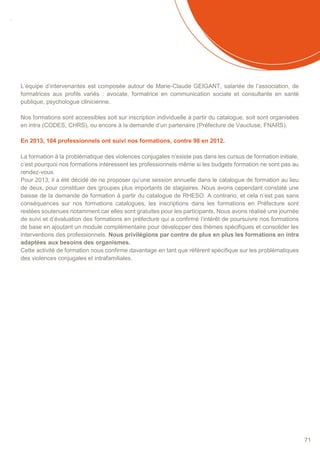SOMMAIRE
71
L’équipe d’intervenantes est composée autour de Marie-Claude GEIGANT, salariée de l’association, de
formatrices aux profils variés : avocate, formatrice en communication sociale et consultante en santé
publique, psychologue clinicienne.
Nos formations sont accessibles soit sur inscription individuelle à partir du catalogue, soit sont organisées
en intra (CODES, CHRS), ou encore à la demande d’un partenaire (Préfecture de Vaucluse, FNARS).
En 2013, 104 professionnels ont suivi nos formations, contre 98 en 2012.
La formation à la problématique des violences conjugales n’existe pas dans les cursus de formation initiale,
c’est pourquoi nos formations intéressent les professionnels même si les budgets formation ne sont pas au
rendez-vous.
Pour 2013, il a été décidé de ne proposer qu’une session annuelle dans le catalogue de formation au lieu
de deux, pour constituer des groupes plus importants de stagiaires. Nous avons cependant constaté une
baisse de la demande de formation à partir du catalogue de RHESO. A contrario, et cela n’est pas sans
conséquences sur nos formations catalogues, les inscriptions dans les formations en Préfecture sont
restées soutenues notamment car elles sont gratuites pour les participants. Nous avons réalisé une journée
de suivi et d’évaluation des formations en préfecture qui a confirmé l’intérêt de poursuivre nos formations
de base en ajoutant un module complémentaire pour développer des thèmes spécifiques et consolider les
interventions des professionnels. Nous privilégions par contre de plus en plus les formations en intra
adaptées aux besoins des organismes.
Cette activité de formation nous confirme davantage en tant que référent spécifique sur les problématiques
des violences conjugales et intrafamiliales.
 