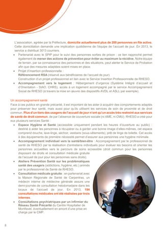8
L’association, agréée par la Préfecture, domicilie actuellement plus de 200 personnes en file active.
Cette domiciliation demande une implication quotidienne de l’équipe de l’accueil de jour. En 2013, le
service a distribué 3013 courriers.
 Partenariat avec le SPIP pour le suivi des personnes sorties de prison : ce lien rapproché permet
également de mener des actions de prévention pour éviter au maximum la récidive. Notre équipe
de terrain, par sa connaissance des personnes et des situations, peut alerter le Service de Probation
afin que des mesures adaptées soient mises en place.
 Projet d’insertion professionnelle :
Référencement RSA (réservé aux bénéficiaires de l’accueil de jour).
Construction d’un projet professionnel en lien avec le Service Insertion Professionnelle de RHESO.
 Accompagnement vers le logement : Hébergement d’urgence (Système Intégré d’accueil et
d’Orientation - SIAO, CHRS), accès à un logement accompagné par le service Accompagnement
Social de RHESO (à travers la mise en œuvre des dispositifs AVDL et ASLL par exemple).
Un accompagnement santé
Face à ces publics en grande précarité, il est important de les aider à acquérir des comportements adaptés
pour préserver leur santé, mais aussi pour qu’ils utilisent les services de soin de proximité et de droit
commun. Plus d’un tiers des usagers de l’accueil de jour n’ont qu’un accès très restreint aux services
de santé de droit commun, de par l’absence de couverture sociale (ni AME, ni CMU). RHESO a créé pour
eux plusieurs services Santé :
 Espace Hygiène et Santé (accessible uniquement pendant les heures d’ouverture au public) :
destiné à aider les personnes à récupérer ou à garder une bonne image d’elles-mêmes, cet espace
comprend douche, lave-linge, séchoir, vestiaire (sous-vêtements), prêt de linge de toilette. Cet accès
à des équipements de première nécessité permet d’assurer aux personnes une hygiène minimale.
 Accompagnement individuel vers la santé/bien-être : Accompagnement par le professionnel de
santé de RHESO par la réalisation d’entretiens individuels pour évaluer les besoins et orienter les
personnes accueillies vers le parcours de soins accessible (droit commun pour les personnes
disposant de droits et consultation médicale gratuite
de l’accueil de jour pour les personnes sans droits).
 Ateliers Prévention Santé sur les problématiques
santé des usagers (addictions, hygiène, etc.) animés
par le professionnel de Santé de RHESO.
 Consultation médicale gratuite : en partenariat avec
la Maison Régionale de Santé de Carpentras, un
médecin interne de médecine générale assure une
demi-journée de consultation hebdomadaire dans les
locaux de l’accueil de jour. En 2013, 194
consultations médicales ont été réalisées par trois
internes.
 Consultations psychiatriques par un infirmier du
Réseau Santé Précarité du Centre Hospitalier de
Montfavet, éventuellement en amont d’une prise en
charge par le CMP.
 