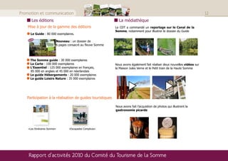 Loisirs
                                                                                                                                                                                                                                                                                                                                                                                                                         2011       Nature
                                                                                                                                                                                                                                                                                                                                                                                                                                        la Somm
                                                                                                                                                                                                                                                                                                                                                                                                                                       espace
                                                                                                                                                                                                                                                                                                                                                                                                                                                naturel        e
                                                                                                                                                                                                                                                                                                                                                                                                                                                          de rencontres




Promotion et communication                                                                                                                                                                                                                                                                                                                                                                                                                                                         12
                         Les éditions                                                                                                                                                                                                                                                                                                                                                                                 La médiathèque
    Mise à jour de la gamme des éditions                                                                                                                                                                                                                                                                                                                                                                            Le CDT a commandé un reportage sur le Canal de la
                                                                                                                                                                                                                                                                                                                                                                                                                    Somme, notamment pour illustrer le dossier du Guide
                        Le Guide : 80 000 exemplaires.
                        veau
    Nou                   ‘‘
                                                                                                                                                                                                                                                                                                                                                                                 Nouveau : un dossier de
                                                                ‘‘
                            Hier matin, j’ai suivi en bateau-vapeur les bords
                          de la Somme d’Amiens à Abbeville, ce n’est plus
                          qu’arbres, prés, herbages et villages charmants.
                          Mes yeux ont pris un bain de verdure.

                                                             Victor Hugo




                                                                                                                    Boism mme -
                                                                                                                               Valery
                                                                                                                                                                                                                                                                                                                                                                                 6 pages consacré au fleuve Somme
                                                                                                                                                                             me
                                                                                                                                                                          gnette
                                                                                                                                                 ville
                                                                                                                         Saint-


                                                                                                                   Petit-P ont
                                                                                                                      sur-So



                                                                                                                                             Abbe ort



                                                                                                                                                           Long émy r-Som
                                                                                                                                                             Pont-R e-Epa




                                                                                                                                                                                                                                                                                                                                                    onacu
                                                                                                                                                                                                                              rt
                                                                                                                                                                   urt-su




                                                                                                                                                                                                           Argoe Sauve rancou




                                                                                                                                                                                                                                                                                                  Curlu me
                                                                                                                                                                                                                  ur-Som omme




                                                                                                                                                                                                                                                                                                                                               nne
                                                                                                                                                                  erel
                                                                                                                                                               Epagn




                                                                                                                                                                                                                                                                               urt- ChipillLauretmme




                                                                                                                                                                                                                                                                                                                     Cizanc Éterpi Biache FriseHem-M
                                                                                                                  falise




                                                                                                                                                                                                                                                                                                 ur-Som




                                                                                                                                                                                                                                                                                                                                                                       t
                                                                                                                                                             Eauco




                                                                                                                                                                                                                                                                             er-Vau Bray-s te
                                                                                                                                                            Cocqu




                                                                                                                                                                                                                                                                                                                                                             -Brios
                                                                                                                                                                                                                                                                                                    ne




                                                                                                                                                                                                                                                                                                                                       Brie Péro
                                                                                                                                         rs




                                                                                                                                                                                                                       sée-Ti




                                                                                                                                                                                                                                                                                      Sailly- le-Sec
                                                                                                                                                                                                                Chaus-sur-S


                                                                                                                                                                                                                         me




                                                                                                                                                                                                                                                                                            sur-So
                                                                                                                                                                                                                          ur




                                                                                                                                                                                                                                                                                            Suzan
                                                                                                         Pinche



                                                                                                                                -Lavie




                                                                                                                                                                                                                 Yzeuxon




                                                                                                                                                                                                                                                                       s




                                                                                                                                                                                                                                                                                                                                                    Christ
                                                                                                                                                                                                                                                                                             y
                                                                                                                                                                                                                   uves
                                                                                                                                                                 La




                                                                                                                                                                                                                                                                  ville
                                                                                                                                                                                                      Bourd




                                                                                                                                                                                                                                          ien
                                                                                                                                                                                                                                                                emont

                                                                                                                                                                                                                                                                                      Sailly-
                                                                                                                                                                                                           La Belloy




                                                                                                                                                                                                                                                                                                                                        mme
                                                                                                                                                  bert




                                                                                                                                                                                                                                                              Vaux-
                                                                                                                           Grand




                                                                                                                                                                                                            Saint-




                                                                                                                                                                                                                                                                                                                           ourt gny s
                                                                                                                                                                                                                                                  Corbny y-Tron




                                                                                                                                                                                                                                                                         Cléry- Cappy




                                                                                                                                                                                                                                                                                                                                   Saint-
                                                                                                                                                                      me
                                                                                                                                         il-Cau




                                                                                                                                                                                                          Ailly-s
                                                                                                                                                                             s




                                                                                                                                                                                                                                                                                sur-So
                                                                                                                                                                                                                                    Am
                                                                                                                                                                                                                                                          Vecqu
                                                                                                                                                                 -Saint




                                                                                                                                                                                                                                                s AubigBlang s




                                                                                                                                                                                                                                                                                    x
                                                                                                                                                                    So m




                                                                                                                                                               r-Som




                                                                                                                                                                                                                                            Daour




                                                                                                                                                                                                                                                                                                                                                                 urt
                                                                                                                                                                                                    e




                                                                                                                                                                                                                                                                                                                               Falvy
                                                                                                                                                                                  -Somm
                                                                                                                                 Mareu




                                                                                                                                                                                                                                                                                                                                                         Villeco
                                                                                                                                                                                                                                                                           mme
                                                                                                                                                           Corps




                                                                                                                                                                                                                                                       ie
                                                                                                                                                                                                                                                                              Mérico
                        La Somme
                                                                                                                                                        ine-su




                                                                                                                                                                                              uigny
                                                                                                                                                                                                              Breilly




                                                                                                                                                                                                                                                                       Éclusi
                                                                                                                                                                                                                         me




                                                                                                                                                                                                                                                                                                                             t
                                                                                                                                                                                                                                                                           sur-So
                                                                                                                                                                                                                                       bièren




                                                                                                                                                                                                                                                                                                                       ncour

                                                                                                                                                                                                                                                                                                                    mmet- y

                                                                                                                                                                                                                                                                                                                                                    Offoy
                                                                                                                                                                                                                                    Camo




                                                                                                                                                                                                                                                                                                                                                                       Ham
                                                                                                                                                                         st-sur




                                                                                                                                                                                                                                                                                                             sur-So Pargn
                                                                                                                                                   ré-les-
                                                                                                                                                  Fonta




                                                                                                                                                                                          Picq




                                                                                                                                                                                                                                                                                                                   ncour
                                                                                                                                                                                                                                te-Bre




                                                                                                                                                                                                                                                                                                                 Épéna



                                                                                                                                                                                                                                                                                                                   nes
                                                                                                                                                                 Hange
                                                                                                                                              Longp




                                                                                                                                                                                                                                            Bove




                                                                                                                                                                                                                                                                                                                                                               ille
                                                                                                                                                                                                                                                                                                             Voyen
                                                                                                                                                                                                                                                                                                             Béthe
                                                                                                                                                                                                                        Lamot




                                                                                                                                                                                                                                                                                                                                                       Eppev
                        au ﬁl d’un ﬂeuve                                                                                                                                          CARTE D’IDENTITÉ
                                                                                                                                                                                  DU FLEUVE



                        tranquille
                                                                                                                                                                                                 ; Aar : rivière                                     : tranquille
                                                                                                                                                                                                                                 : Samara – Som
                                                                                                                                                                                    Etymologique                                                  dans l’Aisne
                                                                                                                                                                                                                                   Fonsommes
                                                                                                                                                                                    Source :                                                       baie de Somme
                                                                                                                                                                                                                                :  estuaire de la
                                                                                                                                                                                     Embouchure
                                                                                                                                                                                                                                    à Saint-Valery-sur-Somme et la Manche
                                                                                                                                                                                                                                                      Fonsommes
                                                                                                                                                                                                                                    245 kms entre
                                                                                                                                                                                      Longueur :                                                       la Somme)
                                                                                                                                                                                                                                    117 kms (dans                      le Scardon, etc…)
                                                                                                                                                                                                                                                      Selle, l’Hallue,
                                                                                                                                                                                                                                     20 (l’Ancre, la
                                                                                                                                                                                          Afﬂuents :


                                                                                                                                                                                                                                                                                                                                  LE SAVIEZ-VOUS
                                                                                                                                                                                                                                                                                                                               Au XVIIème siècle,
                                                                                                                                                                                                                                                                                                                                                                             ?
                          Epine dorsale du département éponyme, le ﬂeuve Somme, au débit
                                                           éponyme             Somme                                                                                                                                                                                                                                          la Somme eut
                                                                                                                                                                                                                                                                                                                                             le privilège
                                                                                                                                                                                                                                                                                                                             de servir de frontière
                          paisible, déroule ses 120 kilomètres en un ruban vert propice aux loisirs de
                                                                                                                                                                                                                                                                                                                             séparant la France
                          pleine nature : de la rando au vélo, des balades en barque aux pique-nique                                                                                                                                                                                                                                               de la
                                                                                                                                                                                                                                                                                                                             Flandre espagnole.
                          en famille, la vallée prend des airs de tableaux à la Renoir.
                          Ce long ﬂeuve tranquille et majestueux joue les caméléons : canal
     © Nicolas Bryant




                          rectiligne, vieille Somme tout en courbes et sinuosités, méandres à l’Est,
                          ﬂots bouillonnants de Picquigny. Partez à sa rencontre, de biefs en biefs….




                                                     6                                                                                                                                                        7




                        The Somme guide : 30 000 exemplaires
                        La Carte : 100 000 exemplaires                                                                                                                                                                                                                                                                                                                                                              Nous avons également fait réaliser deux nouvelles vidéos sur
                        L’Essentiel : 125 000 exemplaires en français,                                                                                                                                                                                                                                                                                                                                              la Maison Jules Verne et le Petit train de la Haute Somme
                        85 000 en anglais et 45 000 en néerlandais
                        Le guide Hébergements : 20 000 exemplaires
                        Le guide Loisirs Nature : 35 000 exemplaires


                                                                                                                                                                                                                                                                                                                                                                                                                                                                         
   Participation à la réalisation de guides touristiques

                                                                                                                                                                                                                                                                                                                                                                                                                    Nous avons fait l’acquistion de photos qui illustrent la
                                                                                                                                                                                                                                                                                                                                                                                                                    gastronomie picarde




    «Les Itinéraires Somme»                                                                                                                                                                                                                                                                                                                                                              «Escapades Complices»




    Rapport d’activités 2010 du Comité du Tourisme de la Somme
 