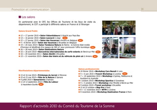 Promotion et communication                                                                                                           14

       Les salons
    En partenariat avec le CRT, les Offices de Tourisme et les lieux de visite du
    département, le CDT a participé à différents salons en France et à l’étranger


    Salons Grand Public

      12 > 17 janvier 2010 • Salon Vakantiebeurs à Utrecht aux Pays-Bas
      14 > 16 janvier 2010 • Salon Leonard à Liège      New
      22 > 27 janvier 2010 • Salon des Vacances à Anvers en Belgique New
      4 > 8 février 2010 • Salon des Vacances à Bruxelles en Belgique
      19 > 20 mars 2010 • Salon Tendance Nature de Reims : la Somme était invitée
      d’honneur et bénéficiait d’un espace de 300 m² pour promouvoir l’offre touristique New
      26 > 28 mars 2010 • Salon Destinations Nature
      10 > 18 avril 2010 • Rencontres internationales de cerfs-volants de Berck-sur-Mer New
      16 > 20 novembre 2011 • Salon Zénith à Bruxelles
      19 > 21 novembre 2010 • Salon des loisirs et du véhicule de plein air à Amiens New




                                                                     Salons professionnels
    Manifestations départementales                                     24 février 2010 • Workshop Cars Benoit à Lens
                                                                       4 > 6 juin 2010 • French Workshop à Londres New
      15 et 16 mai 2010 • Printemps du terroir à Péronne
                                                                       7 > 10 septembre 2010 • Workshop à Sydney, Melbourne et
      22 et 23 mai 2010 • Fête de la Nature à Samara
                                                                       Auckland en Australie
      4 juillet 2010 • Samarienne à Samara
                                                                       1 octobre 2010 • Workshop Sportica à Gravelines
      11 et 12 septembre 2010 • Fête du Labour
                                                                       4 > 5 octobre 2010 • Workshop chez Mireille à Berck-sur-Mer
      à Hautvillers-Ouville New                                        9 octobre 2010 • Travel workshop à Bruxelles
                                                                       21 et 22 octobre • Map Pro à Paris
                                                                       8 > 11 novembre 2010 • WTM à Londres
                                                                       9 novembre 2010 • Workshop Destination France à Paris




     Rapport d’activités 2010 du Comité du Tourisme de la Somme
 