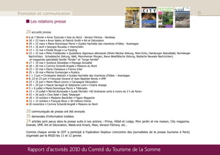 Promotion et communication                                                                                                               15

       Les relations presse

    20 accueils presse
     6 et 7 février • Anne Tomczak • Voix du Nord - Version Fémina - Nordway
     18 > 23 mars • Anne Valery et Patrick Smith • Art et Décoration
     20 > 22 mars • Marie-Dominique Perrin • Guides Hachette des chambres d’hôtes - Avantages
     14 > 16 avril • Georges Rouzeau • Viamichelin
     13 > 15 mai • Elodie Rouge • Le Fooding
     15 > 22 mai • Mme Friedlander • Quotidiens régionaux allemands (Rhein-Neckar-Zeitung, Main-Echo, Hamburger Abendblatt, Nürnberger
     Nachrichten, Schwäbische Zeitung, Welt, Mannheimer Morgen, Neue Westfälische Zeitung, Badische Neueste Nachrichten)
     et magazines spécialisés famille "Kinder" et "Junge Familie"
     17 > 19 mai • Jocelyne Devedjian • Paysage Actualité
     18 > 20 mai • Corinne Schanté-Angelé • Maisons du Nord
     23 > 25 mai • Denis Cheissoux • France Inter
     25 > 26 mai • Marine Dumeurger • Rustica
     1 > 3 juin • Christophe Valentin • Guides Hachette des chambres d’hôtes – Avantages
     8, 22 et 23 juin • Françoise Durand et Jean-Baptiste Rendu • VMF
     23 > 25 juin • Marie-Maud Levron • Campagne Décoration
     24 > 29 juin • Pascal Sarragot et Stéphanie Loire • Chaîne Voyage
     5 > 6 juillet • Marie-Dominique Perrin • Télématin
     13 > 14 juillet • Michel Bonduelle • Guide Michelin «50 itinéraires verts à moins de 2 h de Paris»
     25 > 26 août • Clive Aslet • Daily Telegraph
     18 > 19 octobre • Madame Baudriller • Figaro Magazine
     13 > 15 octobre • François Birou • 30 millions d’amis
     20 novembre • Corinne Schanté-Angelé • Maisons du Nord

    20 communiqués de presse ont été envoyés
    35 demandes d’information traitées
    24 articles sont parus dans la presse suite à nos actions : Prima, Hôtel et Lodge, Mon jardin et ma maison, City magazine,
    Grande, VMF, Art et Décoration, Week-end Knack, Maxi, Version Fémina, etc…

    Comme chaque année le CDT a participé à l’opération Deptour (rencontre des journalistes de la presse tourisme à Paris)
    organisée par la RN2D les 11 et 12 janvier.



     Rapport d’activités 2010 du Comité du Tourisme de la Somme
 