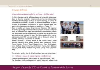 Promotion et communication                                                    16

    2 voyages de Presse

    16 journalistes anglais accueillis fin avril pour + de 50 articles !

    En 2010, face au recul de la fréquentation de la clientèle britannique
    dans la Somme, engendré notamment par la crise économique
    mondiale et renforcé par la chute de la Livre Sterling, le Comité du
    Tourisme de la Somme a souhaité se mobiliser en mettant en place
    un plan de promotion exceptionnel et a donc travaillé avec une
    agence de relations presse basée en Angleterre : Fusion IV.
    Dans ce cadre, un voyage de presse de 3 jours a été organisé
    fin avril auquel 16 journalistes britanniques ont participé. L'objectif
    étant de faire découvrir notre destination en la positionnant comme
    une destination proche et facilement accessible afin de générer des
    articles de presse mettant en avant des idées week-ends et courts-
    séjours de proximité. Les journalistes ont pu découvrir la baie de
    Somme, Amiens et les champs de bataille.
    Médias accueillis : Sunday Mirror & PA, Simon Seeks Travel
    Website, Herald & Post Series, Bedford, Kent Messenger Group,
    Essex Enquirer Series, Travel Magazine.net, Euro Destinations.
    com, Watford Observer Series, Destination France, Kent Editorial
    Services, KOS Media, Western Daily Press, Group Travel Organiser
    Mag.

    Cet accueil a généré plus de 50 articles dans la presse britannique !
    1 > 3 octobre : voyage de presse organisé avec Seafrance
    5 média britanniques ont été accueillis en baie de Somme : AOL,
    The Guardian, the Press Association, Jewish Telegraph, ivillage.co.uk



     Rapport d’activités 2010 du Comité du Tourisme de la Somme
 