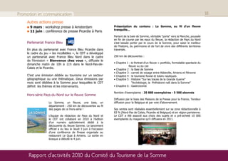 Promotion et communication                                                                                                                                                                                                                                                             18

    Autres actions presse
                                              9 mars : workshop presse à Amsterdam                                                                                                                      Présentation du contenu : La Somme, au fil d'un fleuve
                                                                                                                                                                                                        tranquille...
                                              11 juin : conférence de presse Picardie à Paris
                                                                                                                                                                                                        Partant de la baie de Somme, véritable "porte" vers la Manche, poussée
                                                                                                                                                                                                        en fin de course par les eaux du fleuve, la rédaction de Pays du Nord
    Partenariat France Bleu                                                                                                                                                                             s'est laissée porter par le cours de la Somme, pour saisir le meilleur
                                                                                                                                                                                                        de l'histoire, du patrimoine et de l'art de vivre des différents territoires
    En plus du partenariat avec France Bleu Picardie dans                                                                                                                                               traversés.
    le cadre du jeu « les incollables », le CDT a développé
    un partenariat avec France Bleu Nord dans le cadre                                                                                                                                                  250 km de découvertes :
    de l’émission « Bienvenue chez vous », diffusée le
                                                                                                                                                                                                        • Chapitre 1 : le Portrait d'un fleuve > portfolio, formidable spectacle du
    dimanche matin de 10h à 11h dans le Nord-Pas-de-
                                                                                                                                                                                                                    fleuve vu du ciel
    Calais et la Picardie.                                                                                                                                                                              • Chapitre 2 : la Baie de Somme
                                                                                                                                                                                                        • Chapitre 3 : carnet de voyage entre Abbeville, Amiens et Péronne
    C’est une émission dédiée au tourisme sur un secteur                                                                                                                                                • Chapitre 4 : le tourisme fluvial et loisirs nautiques
    géographique ou une thématique. Deux émissions par                                                                                                                                                  • Chapitre 5 : Histoire "Sur les traces de la Grande Guerre"
    mois sont dédiées à la Somme pour lesquelles le CDT                                                                                                                                                                "Archéologie, la Préhistoire naît dans la Somme"
    définit les thèmes et les intervenants.                                                                                                                                                             • Chapitre 6 : Gastronomie

                                                                                                                                                                                                        Nombre d'exemplaires : 35 000 exemplaires - 5 500 abonnés
    Hors-série Pays du Nord sur le fleuve Somme
                                                                                                                                                                                                        Diffusion par le biais des Maisons de la Presse pour la France, Tondeur
                                                                                                                                                      La Somme, un fleuve, une baie, un                 diffusion pour la Belgique et par voie d’abonnement.
                                                                                                                                                      département : 250 km de découvertes au fil
                                                                                                                                                      des pages de ce Hors-série !                      Ses ventes sont réalisées essentiellement sur sa zone rédactionnelle à
    PAYSDUNORD




                                                             H O R S   -   S É R I E

                                                          PAYSDUNORD




                                              LA SOMME                                                                                                                                                  83 % (Nord-Pas de Calais, Picardie et Belgique) et en région parisienne.
                                                             H O R S   -   S É R I E

                                                          PAYSDUNORD




                                              AU FIL D’UN FLEUVE
                                                        TRANQUILLE...                                                                                 L’équipe de rédaction de Pays du Nord et          Le CDT a été associé aux choix des sujets et a pré-acheté 10 000
                                                                                                                                                      le CDT ont collaboré en 2010 à l’édition          exemplaires du magazine qu'il diffusera en 2011.
    H ORS -S ÉRIE L A




                                                                                                                      / Suisse 10 FS




                                                       250 km de DÉCOUVERTES
                                                                                       La BAIE de SOMME
    SOMME , AU FIL D ’ UN FLEUVE TRANQUILLE




                                                                                                                      / Benelux 6,80




                                                                                       CARNET de VOYAGE



                                                                                                                                                      d’un numéro spécialement dédié à la
                                                                                       d’Abbeville à Péronne
                                                                                       VU du CIEL, le formidable
                                                                                                                   Hors-Série Printemps 2010 - 6,00




                                                                                       spectacle du fleuve




                                                                                                                                                      découverte du fleuve Somme. Le lancement
                                                      DES CENTAINES DE BONS PLANS
                                                   pour découvrir un département au ﬁl de l’eau
                                                                                                                                                      officiel a eu lieu le Jeudi 3 juin à l’occasion
                                                                                                                                                      d’une conférence de Presse organisée au
                                                                       Histoire, gastronomie, sites naturels,
                                                                         bonnes adresses, idées week-end,
                                                                                         loisirs nautiques...




                                                                                                                                                      restaurant Le Quai à Amiens. La sortie en
                                                                                                                                                      kiosque a débuté le 4 juin.




                                              Rapport d’activités 2010 du Comité du Tourisme de la Somme
 