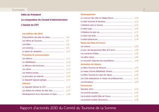Sommaire                                                                                                                                                                              2
     Edito du Président                                                               Développement
                                                                                      Le concours des villes et villages fleuris..................................             p 30
     La composition du Conseil d’administration
                                                                                      Le label Tourisme & Handicap................................................             p 31
     L’équipe du CDT                                                                  L’hôtellerie dans la Somme....................................................           p 35
                                                                                      Le label Logis........................................................................   p 36
                                                                                      L’hôtellerie de plein air...........................................................     p 37
      Les chiffres clés 2010
                                                                                      Le label Clef Verte.................................................................     p 38
      Fréquentation des sites de visites..........................             p6
                                                                                      Le label Clévacances..............................................................       p 39
      Les Offices de Tourisme........................................          p7
                                                                                      Relais des Gîtes de France
      Les hôtels............................................................   p8
                                                                                      Les actions...........................................................................   p 42
      Les campings.......................................................      p9
                                                                                      Le parc des équipements Gîtes de France...............................                   p 44
      La saison de navigation........................................          p 11
                                                                                      Les chambres d’hôtes............................................................         p 45
      Promotion & communication
                                                                                      Les gîtes ruraux....................................................................     p 46
      Les éditions.........................................................    p 12
                                                                                      La rencontre régionale des propriétaires.................................                p 46
      La médiathèque...................................................        p 12
                                                                                      Animation de réseaux
      La diffusion des brochures....................................           p 13
                                                                                      La filière Tourisme de Mémoire...............................................            p 47
      Les salons...........................................................    p 14
                                                                                      Le réseau Somme Battlefields’ Partner....................................                p 49
      Les relations presse..............................................       p 15
                                                                                      La filière Tourisme & Loisirs de nature....................................              p 50
      La promotion sur internet.....................................           p 20
                                                                                      Les Clubs destinations, le réseau de professionnels.................                     p 52
      Le dispositif régional partagé................................           p 21
                                                                                      Les formations......................................................................     p 53
      Internet
                                                                                      Commercial
      Le dispositif internet du CDT.................................           p 24
                                                                                      Résultats 2010.....................................................................      p 54
      Les ateliers de création de sites web.....................               p 27
                                                                                      Les produits groupes.............................................................        p 55
      Développement de la réservation en ligne.............                    p 28
                                                                                      Les produits locatifs Gîtes de France.......................................             p 57
                                                                                      Les produits locatifs Clévacances............................................            p 58



     Rapport d’activités 2010 du Comité du Tourisme de la Somme
 