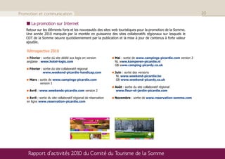 Promotion et communication                                                                                               20

      La promotion sur Internet
   Retour sur les éléments forts et les nouveautés des sites web touristiques pour la promotion de la Somme.
   Une année 2010 marquée par la montée en puissance des sites collaboratifs régionaux sur lesquels le
   CDT de la Somme oeuvre quotidiennement par la publication et la mise à jour de contenus à forte valeur
   ajoutée.

    Rétrospective 2010
     Février : sortie du site dédié aux logis en version           Mai : sortie de www.campings-picardie.com version 2
   anglaise : www.hotel-logis.com                                  NL www.kamperen-picardie.nl
                                                                   GB www.camping-picardy.co.uk
     Février : sortie du site collaboratif régional
               www.weekend-picardie-handicap.com                   Juin : sortie des versions
                                                                    NL www.weekend-picardie.be
     Mars : sortie de www.campings-picardie.com                     GB www.weekend-picardy.co.uk
            version 1
                                                                   Août : sortie du site collaboratif régional
     Avril : www.weekends-picardie.com version 2                   www.fleur-et-jardin-picardie.com

     Avril : sortie du site collaboratif régional de réservation   Novembre : sortie de www.reservation-somme.com
   en ligne www.reservation-picardie.com




    Rapport d’activités 2010 du Comité du Tourisme de la Somme
 