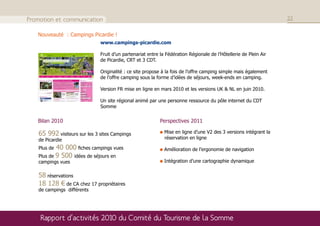 Promotion et communication                                                                                        22

   Nouveauté : Campings Picardie !
                              www.campings-picardie.com

                              Fruit d’un partenariat entre la Fédération Régionale de l’Hôtellerie de Plein Air
                              de Picardie, CRT et 3 CDT.

                              Originalité : ce site propose à la fois de l’offre camping simple mais également
                              de l’offre camping sous la forme d’idées de séjours, week-ends en camping.

                              Version FR mise en ligne en mars 2010 et les versions UK & NL en juin 2010.

                              Un site régional animé par une personne ressource du pôle internet du CDT
                              Somme


   Bilan 2010                                              Perspectives 2011

   65 992 visiteurs sur les 3 sites Campings                 Mise en ligne d’une V2 des 3 versions intégrant la
   de Picardie                                               réservation en ligne

   Plus de 40 000 fiches campings vues                       Amélioration de l’ergonomie de navigation
   Plus de 9 500 idées de séjours en
   campings vues                                             Intégration d’une cartographie dynamique


   58 réservations
   18 128 € de CA chez 17 propriétaires
   de campings différents




    Rapport d’activités 2010 du Comité du Tourisme de la Somme
 
