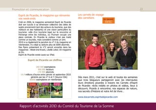 Promotion et communication                                                                                                 23

    Esprit de Picardie, le magazine qui réinvente               Les carnets de voyage
    vos week-ends                                               des carnetiers
    Créé en 2006, le magazine semestriel Esprit de Picardie
    doit son succès à sa dimension collective (les idées de
    sujets proviennent tant des acteurs du tourisme, que des
    visiteurs et des habitants) et une vision particulière du
    tourisme: celle d’un tourisme basé sur la rencontre et
    l’échange entre les individus, où l’humain occupe une
    place centrale. En Picardie le visiteur n’est pas traité
    comme un touriste, mais considéré comme un ami.
    2010 a vu également la parution du n° 2 du magazine en
    néerlandais. Il a déjà su séduire plus de 6000 abonnés.
    Des flyers présentant le n°2 seront encartés dans les
    magazines : Week-end Knack, Libelle Leker, Uit magazine
    et Zin.
    Esprit de Picardie existe aussi sur IPad.

              Esprit de Picardie en chiffres

                       260 000 exemplaires
                         900 000 lecteurs
                         170 000 abonnés
      14,4 millions d’euros entre janvier et septembre 2010
                  générés par les n° 6 et 7 (Source CSA)        Dès mars 2011, c’est sur le web et toutes les semaines
                 80000 exemplaires en néerlandais               que trois blogueurs partageront avec les internautes
                                                                leurs émotions picardes à travers les Carnets d’Esprit
                                                                de Picardie: récits inédits en photos et vidéos, lieux à
                                                                découvrir, Picards à rencontrer, nos espaces de nature,
                                                                nos secrets d’Histoire et notre Art de Vivre…

                                                                www.lescarnets.espritsdepicardie.com



     Rapport d’activités 2010 du Comité du Tourisme de la Somme
 