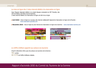 Internet                                                                                                                   29

    La mise en ligne des 2 sites internet dédiés à la réservation en ligne
     Avec l’équipe régionale dédiée à ce projet (équipe composée du CRT Picardie, des
     CDT de l’Aisne, de l’Oise et de la Somme),
     2 sites internet dédiés à la réservation en ligne ont été mis en ligne


      Avril 2010 : mise en ligne du nouveau site internet collaboratif régional de réservation en ligne de la Picardie :
                   www.reservation-picardie.com

      Novembre 2010 : mise en ligne du site internet de réservation en ligne de la Somme : www.reservation-somme.com




    Le chiffre d’affaire apporté aux acteurs du tourisme
     D’avril à décembre 2010, pour les acteurs du tourisme de la Somme :
     901 ventes
     66 577€ de Chiffre d’affaires réalisés.




     Rapport d’activités 2010 du Comité du Tourisme de la Somme
 
