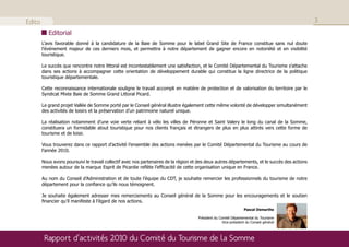 Edito                                                                                                                                           3
           Editorial
        L’avis favorable donné à la candidature de la Baie de Somme pour le label Grand Site de France constitue sans nul doute
        l’événement majeur de ces derniers mois, et permettra à notre département de gagner encore en notoriété et en visibilité
        touristique.

        Le succès que rencontre notre littoral est incontestablement une satisfaction, et le Comité Départemental du Tourisme s’attache
        dans ses actions à accompagner cette orientation de développement durable qui constitue la ligne directrice de la politique
        touristique départementale.

        Cette reconnaissance internationale souligne le travail accompli en matière de protection et de valorisation du territoire par le
        Syndicat Mixte Baie de Somme Grand Littoral Picard.

        Le grand projet Vallée de Somme porté par le Conseil général illustre également cette même volonté de développer simultanément
        des activités de loisirs et la préservation d’un patrimoine naturel unique.

        La réalisation notamment d’une voie verte reliant à vélo les villes de Péronne et Saint Valery le long du canal de la Somme,
        constituera un formidable atout touristique pour nos clients français et étrangers de plus en plus attirés vers cette forme de
        tourisme et de loisir.

        Vous trouverez dans ce rapport d’activité l’ensemble des actions menées par le Comité Départemental du Tourisme au cours de
        l’année 2010.

        Nous avons poursuivi le travail collectif avec nos partenaires de la région et des deux autres départements, et le succès des actions
        menées autour de la marque Esprit de Picardie reflète l’efficacité de cette organisation unique en France.

        Au nom du Conseil d’Administration et de toute l’équipe du CDT, je souhaite remercier les professionnels du tourisme de notre
        département pour la confiance qu’ils nous témoignent.

        Je souhaite également adresser mes remerciements au Conseil général de la Somme pour les encouragements et le soutien
        financier qu’il manifeste à l’égard de nos actions.
                                                                                                                   Pascal Demarthe

                                                                                      Président du Comité Départemental du Tourisme
                                                                                                     Vice-président du Conseil général



         Rapport d’activités 2010 du Comité du Tourisme de la Somme
 