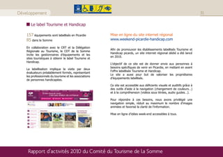 Développement                                                                                                                31

       Le label Tourisme et Handicap

    157 équipements sont labellisés en Picardie          Mise en ligne du site internet régional
    85 dans la Somme                                     www.weekend-picardie-handicap.com

    En collaboration avec le CRT et la Délégation
                                                         Afin de promouvoir les établissements labellisés Tourisme et
    Régionale au Tourisme, le CDT de la Somme
                                                         Handicap picards, un site internet régional dédié a été lancé
    incite les gestionnaires d’équipements et les
                                                         en 2010.
    sites touristiques à obtenir le label Tourisme et
    Handicap.
                                                         L’objectif de ce site est de donner envie aux personnes à
                                                         besoins spécifiques de venir en Picardie, en mettant en avant
    La labellisation implique la visite par deux
                                                         l’offre labellisée Tourisme et Handicap.
    évaluateurs préalablement formés, représentant
                                                         Le site a aussi pour but de valoriser les propriétaires
    les professionnels du tourisme et les associations
                                                         d’équipements labellisés.
    de personnes handicapées.
                                                         Ce site est accessible aux déficients visuels et auditifs grâce à
                                                         des outils d’aide à la navigation (changement de couleurs…)
                                                         et à la compréhension (vidéos sous titrées, audio guides…).

                                                         Pour répondre à ces besoins, nous avons privilégié une
                                                         navigation simple, réduit au maximum le nombre d’images
                                                         animées et favorisé la clarté de l’information.

                                                         Mise en ligne d’idées week-end accessibles à tous.




     Rapport d’activités 2010 du Comité du Tourisme de la Somme
 
