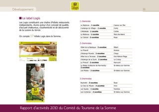Développement                                                                                                          36


       Le label Logis
                                                            1 cheminée
    Les Logis constituent une chaîne d’hôtels restaurants
    indépendants, réunis autour d’un concept de qualité,    Le Neptune – 1 cocotte               Cayeux sur Mer
    d’accueil chaleureux, d’authenticité et de découverte   L’auberge du Village – 1 cocotte     Conty
    de la cuisine du terroir.
                                                            L’Abbatiale - 1 cocotte              Corbie
                                                            Le Bellevue - 1 cocotte              Mers-les-Bains
    On compte   17 hôtels Logis dans la Somme.              Le Central - 3 cocottes              Roye


                                                            2 cheminées
                                                            Hôtel de la Basilique - 3 cocottes   Albert
                                                            Le Prieuré                           Amiens
                                                            L’Auberge Picarde - 2 cocottes       Chepy
                                                            Hôtel de la Terrasse - 2 cocottes    Fort-Mahon-Plage
                                                            L’Auberge de la Dune - 2 cocottes    Le Crotoy
                                                            Le Prieuré - 2 cocottes              Rancourt
                                                            Le Relais Guillaume de Normandy -    St-Valery-sur-Somme
                                                            3 cocottes
                                                            Les Pilotes – 2 cocottes             St-Valery-sur-Somme



                                                            3 cheminées
                                                            Royhotel - 3 cocottes                Roye
                                                            Le Clos du Moulin - 3 cocottes       Vron
                                                            Les Saules – 1 cocotte               Favières
                                                            Les Corderies – 2 cocottes           St-Valery-sur-Somme




    Rapport d’activités 2010 du Comité du Tourisme de la Somme
 