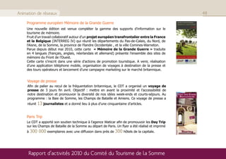 Animation de réseaux                                                                                48

    Programme européen Mémoire de la Grande Guerre
    Une nouvelle édition est venue compléter la gamme des supports d'information sur le
    tourisme de mémoire.
    Fruit d'un travail collaboratif autour d'un projet européen transfrontalier entre la France
    et la Belgique (INTERREG IV) qui réunit les départements du Pas-de-Calais, du Nord, de
    l'Aisne, de la Somme, la province de Flandre Occidentale , et la ville Comines-Warneton.
    Parue depuis début mai 2010, cette carte « Mémoire de la Grande Guerre » traduite
    en 4 langues (français, anglais, néerlandais et allemand) présente l’ensemble des sites de
    mémoire du Front de l’Ouest.
    Cette carte s’inscrit dans une série d’actions de promotion touristique. A venir, réalisation
    d’une application téléphone mobile, organisation de voyages à destination de la presse et
    des tours opérateurs et lancement d’une campagne marketing sur le marché britannique.


     Voyage de presse
     Afin de palier au recul de la fréquentation britannique, le CDT a organisé un voyage de
     presse de 3 jours fin avril. Objectif : mettre en avant la proximité et l’accessibilité de
     notre destination et promouvoir la diversité de nos idées week-ends et courts-séjours. Au
     programme : la Baie de Somme, les Champs de Bataille et Amiens. Ce voyage de presse a
     réunit   13 journalistes et a donné lieu à plus d’une cinquantaine d’articles.

    Paris Trip
    Le CDT a apporté son soutien technique à l’agence Waticar afin de promouvoir les Day Trip
    sur les Champs de Bataille de la Somme au départ de Paris. Un flyer a été réalisé et imprimé
    à   300 000 exemplaires avec une diffusion dans près de 300 hôtels de la capitale.



     Rapport d’activités 2010 du Comité du Tourisme de la Somme
 