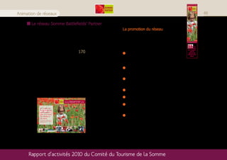 Somme>Picardie>France




Animation de réseaux                                                                                                                                                                                                       49

        Le réseau Somme Battlefields’ Partner
                                                                                                                                                  La promotion du réseau
     Le réseau Somme Battlefields’ Partner rassemble depuis
     2007 les acteurs du tourisme de la Somme, du Pas de Calais,
     du Nord, de l’Aisne et même de la Belgique, autour de la                                                                                     Des actions de promotion sont engagées
     thématique Grande Guerre.                                                                                                                    pour faire connaître le réseau Somme               www.sbpartner.org




     En 2010, une vingtaine d’adhérents a rejoint le réseau,                                                                                      Battlefields’ Partner et ses adhérents :           Le réseau des
                                                                                                                                                                                                     professionnels


                                                             170.
                                                                                                                                                                                                     qui s’engagent

     portant le nombre total d’adhérents à                                                                                                           Réalisation d’un marque-page et d’un
                                                                                                                                                                                                         pour le
                                                                                                                                                                                                      tourisme de
                                                                                                                                                                                                     mémoire et de

                                                                                                                                                    set de table à destination des adhérents
                                                                                                                                                                                                         nature.




     Eductours à destination des membres : le jeudi 16                                                                                              SBP
     septembre (Circuit du Souvenir et P’tit Train de la Haute
     Somme) et le lundi 11 octobre après-midi (visite du musée                                                                                       Edition de brochures, présence et explication du
     privé de Cantigny et du jardin à Fleur d’O de Davenescourt).                                                                                   logo dans les différentes éditions du CDT

     Des formations « Histoire » à destination des adhérents                                                                                         Réalisation d’une publicité SBP dans le guide
     sont dispensées par l’Historial de la Grande Guerre chaque                                                                                      régional des Gîtes de France
     année. Ces formations gratuites sont obligatoires.
                                                                                                                                                     Réimpression du flyer SBP

                                                                                                                                                     Animation SBP à l’aire autoroutière d’Assevillers
                                                 www.sbpartner.org
                                                                                                                                                     Participation du réseau SBP lors de l’animation « La
                                                                                                                                                     Somme à Lille »
              L  e réseau des
                 professionnels
              qui s’engagent
                                                                Crédits photos: Nicolas Bryant - Historial - Tablhotel - JC.Builes - C.Boileux.




              pour le tourisme
                                                                                                                                                     Stands lors des commémorations (Anzac Day et 1er
                                                                © Création Justine Labesse, Comité du Tourisme de la Somme.




              de mémoire et
              de nature.
              The network of professionals who
              promote Great War Remembrance
                                                                                                                                                     juillet)
              and nature tourism.




      Rapport d’activités 2010 du Comité du Tourisme de la Somme
 