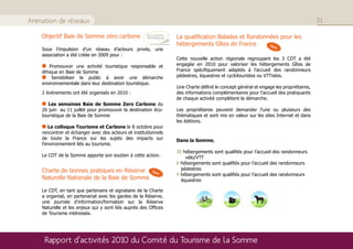 Animation de réseaux                                                                                                                  51

    Objectif Baie de Somme zéro carbone                          La qualification Balades et Randonnées pour les
                                                                 hébergements Gîtes de France       New
    Sous l’impulsion d’un réseau d’acteurs privés, une
    association a été créée en 2009 pour :
                                                                 Cette nouvelle action régionale regroupant les 3 CDT a été
       Promouvoir une activité touristique responsable et        engagée en 2010 pour valoriser les hébergements Gîtes de
    éthique en Baie de Somme                                     France spécifiquement adaptés à l’accueil des randonneurs
         Sensibiliser le public à avoir une démarche             pédestres, équestres et cyclotouristes ou VTTistes.
    environnementale dans leur destination touristique.
                                                                 Une Charte définit le concept général et engage les propriétaires,
    2 évènements ont été organisés en 2010 :                     des informations complémentaires pour l’accueil des pratiquants
                                                                 de chaque activité complètent la démarche.
       Les semaines Baie de Somme Zero Carbone du
    26 juin au 11 juillet pour promouvoir la destination éco-    Les propriétaires peuvent demander l’une ou plusieurs des
    touristique de la Baie de Somme                              thématiques et sont mis en valeur sur les sites Internet et dans
                                                                 les éditions.
       Le colloque Tourisme et Carbone le 8 octobre pour
    rencontrer et échanger avec des acteurs et institutionnels
    de toute la France sur les sujets des impacts sur            Dans la Somme,
    l’environnement liés au tourisme.
                                                                 30 hébergements sont qualifiés pour l’accueil des randonneurs
    Le CDT de la Somme apporte son soutien à cette action.           vélo/VTT
                                                                 6 hébergements sont qualifiés pour l’accueil des randonneurs
    Charte de bonnes pratiques en Réserve               New
                                                                   pédestres
                                                                 4 hébergements sont qualifiés pour l’accueil des randonneurs
    Naturelle Nationale de la Baie de Somme                        équestres

    Le CDT, en tant que partenaire et signataire de la Charte
    a organisé, en partenariat avec les gardes de la Réserve,
    une journée d’information/formation sur la Réserve
    Naturelle et les enjeux qui y sont liés auprès des Offices
    de Tourisme intéressés.




     Rapport d’activités 2010 du Comité du Tourisme de la Somme
 