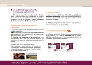 Animation de réseaux                                                                                                                  52

       Les Clubs Destinations en 2010,
       le réseau des professionnels                                Le site professionnel
    Le CDT propose aujourd’hui un certain nombre d’actions         Un site entièrement dédié aux informations spécialisées
    visant à mettre en réseau les professionnels du tourisme       pour les professionnels du tourisme visant à répondre à leurs
    de la Somme. Tous les professionnels sont concernés :          besoins en terme d’informations générales, réglementaires,
    hébergeurs, offices de tourisme, musées, prestataires          techniques, actualités…
    d’activités, restaurateurs et même commerçants.
                                                                   En 2010, l’espace professionnel de la Somme a enregistré    37
    Journées découverte des destinations                           770 visites    (contre 21 163 en 2009).
    touristiques
    Les journées de découverte des destinations de la Somme
    ont pour objectif de :                                         La newsletter professionnelle           New

      Faire découvrir ou redécouvrir des sites touristiques
    aux professionnels de la destination afin qu’ils puissent en   En 2010, pour améliorer la diffusion des informations auprès des
    être ambassadeurs ensuite,                                     professionnels, le CDT a créé une newsletter avec un contenu
        Favoriser les échanges et les rencontres entre             spécialisé, envoyée par mail à l’ensemble des professionnels du
    professionnels pour créer des réseaux d’acteurs qui            tourisme du département de la Somme.
    permettront de garder le visiteur plus longtemps dans la
    Somme.

    8 rendez-vous ont été organisés en 2010.
    Ces rencontres remportent un vif succès et
    rassemblent en moyenne 30 participants de différents
    horizons (hébergeurs, prestataires d’activités, offices
    de tourisme, sites de visites…).




     Rapport d’activités 2010 du Comité du Tourisme de la Somme
 