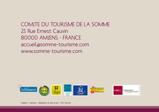 COMITE DU TOURISME DE LA SOMME
21 Rue Ernest Cauvin
80000 AMIENS - FRANCE
accueil@somme-tourisme.com
www.somme-tourisme.com




Création : Garance - Adaptation & mise à jour : CDT Somme
 