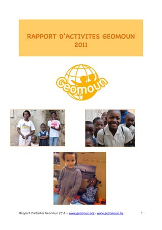  



	
  

       RAPPORT D’ACTIVITES GEOMOUN
                   2011



	
  

	
  

	
  




Rapport	
  d’activités	
  Geomoun	
  2011	
  –	
  www.geomoun.org	
  -­‐	
  www.geotimoun.be	
  	
     1	
  
 