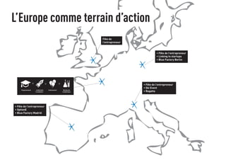 L’Europe comme terrain d’action 
Fête de 
l’entrepreneur 
• Fête de l’entrepreneur 
• Linking to startups 
• Blue Factory Berlin 
• Fête de l’entrepreneur 
• Ski Event 
• Regatta 
ProgrammesA ccélération 
/ incubation 
• Fête de l’entrepreneur 
• OptionE 
• Blue Factory Madrid 
Evénements Recherche 
académique 
 