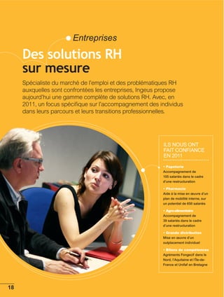Entreprises

Des solutions RH
sur mesure
Spécialiste du marché de l’emploi et des problématiques RH
auxquelles sont confrontées les entreprises, Ingeus propose
aujourd’hui une gamme complète de solutions RH. Avec, en
2011, un focus spéciﬁque sur l’accompagnement des individus
dans leurs parcours et leurs transitions professionnelles.




                                                   IlS nOuS Ont
                                                   fAIt cOnfIAncE
                                                   En 2011

                                                   Accompagnement de
                                                   105 salariés dans le cadre
                                                   d’une restructuration


                                                   Aide à la mise en œuvre d’un
                                                   plan de mobilité interne, sur
                                                   un potentiel de 650 salariés


                                                   Accompagnement de
                                                   39 salariés dans le cadre
                                                   d’une restructuration


                                                   Mise en œuvre d’un
                                                   outplacement individuel


                                                   Agréments Fongecif dans le
                                                   Nord, l’Aquitaine et l’Île-de-
                                                   France et Unifaf en Bretagne
 