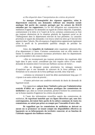 - 32 -




         a) Des disparités dans l’interprétation des critères de priorité
          Le manque d’homogénéité des réponses apportées, selon le
département concerné, aux demandes reflétant une situation sociale
analogue fait partie des constats partagés par les acteurs du DALO
entendus par vos rapporteurs. La loi fait obligation aux commissions de
médiation d’apprécier les demandes au regard de critères objectifs. Cependant,
contrairement à la lettre et à l’esprit de la loi, certaines commissions ne font
pas toujours abstraction de la situation générale du logement social ou de
l’hébergement dans le département relevant de leur périmètre. Le caractère
prioritaire et urgent des demandes s’en trouve relativisé alors qu’il devrait être
apprécié dans l’absolu. Des divergences d’appréciation apparaissent également
selon le profil de la personnalité qualifiée chargée de présider les
commissions.
         Ainsi, des inégalités de traitement entre requérants subsistent-elles
d’un département à l’autre. Certaines commissions sont en effet tentées de
limiter le nombre de personnes reconnues prioritaires dans les départements
qui correspondent à des zones tendues :
        - elles ne reconnaissent pas toujours prioritaires des requérants déjà
logés dans le parc social, considérant que leur requête relève d’une simple
demande de mutation dont il revient aux bailleurs sociaux de traiter ;
        - elles ne désignent comme prioritaires les ménages menacés
d’expulsion que si une demande de concours de la force publique a été
formalisée ou le concours de la force publique accordé, donc trop tard ;
         - certaines ne retiennent le motif du délai anormalement long que s’il
s’ajoute à un autre critère de priorité ;
       - d’autres prévoient une condition minimale de durée de demande de
logement social.
         Vos rapporteurs saluent donc l’initiative prise par l’administration
centrale d’éditer un « guide des bonnes pratiques des commissions de
médiation » qui, dans sa version actualisée, permet d’éclairer les commissions
sur la bonne manière d’apprécier les critères de priorités.
        A l’aune des informations recueillies auprès des commissions de
médiation, ils regrettent toutefois que ces lignes directrices qui, sans être
contraignantes, devraient faire partie de la culture commune de toutes les
commissions, ne soient pas prises en compte par l’ensemble d’entre elles.
         Ils rappellent que les commissions de médiation ne doivent en
aucun cas se prononcer en tenant compte des disponibilités effectives en
logements ou en hébergements du territoire concerné, ni en fonction de
l’attitude supposée des bailleurs sociaux.
 
