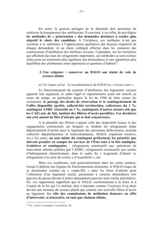 - 55 -




         En outre, la gestion partagée de la demande doit permettre de
renforcer la transparence des attributions. Il convient, à cet effet, de privilégier
les méthodes de « priorisation » des demandes destinées à rendre plus
objectif le choix des candidats. A l’évidence, ces méthodes n’ont pas
vocation à se substituer à l’appréciation qualitative des besoins respectifs de
chaque demandeur, ni au choix collégial effectué dans les instances des
commissions d’attribution des bailleurs sociaux. Cependant, sur les territoires
qui affichent des taux de relogements importants, ces méthodes se sont avérées
utiles pour un traitement plus égalitaire des demandeurs et une répartition plus
équilibrée des attributions entre opérateurs et quartiers d’habitat22.

              3. Une exigence : conserver au DALO son statut de voie de
                recours ultime

             a) Un risque avéré : la transformation du DALO en « circuit court »
         Le fonctionnement du système d’attribution des logements sociaux
apparaît très segmenté, le cadre légal et réglementaire ayant été enrichi au
cours du temps, en particulier depuis la loi de 1998 de lutte contre les
exclusions: le partage des droits de réservation et le contingentement de
l’offre disponible (préfet, collectivités territoriales, collecteurs du 1 %,
contingent ANRU rétrocédé au 1 %, contingents d’autres acteurs tels que
les CAF) ont, de fait, institué des filières d’accès parallèles. Ces dernières
ont créé autant de files d’attente qui se font concurrence.
          A la pluralité des filières s’ajoute celle des dispositifs locaux et des
engagements contractuels sur lesquels se fondent les relogements (plan
départemental d’action pour le logement des personnes défavorisées, accords
collectifs départementaux et intercommunaux, DALO, expulsion locative,
etc.). En outre, au sein même du contingent préfectoral, les priorités que
doivent prendre en compte les services de l’État sont à la fois multiples,
évolutives et contingentes : relogements consécutifs aux opérations de
rénovation urbaine pilotées par l’ANRU, relogements consécutifs aux sorties
d’hébergement (dernièrement, dans le cadre du « Logement d’abord »),
relogements à la suite de sorties « d’insalubrité », etc.
          Dans ces conditions, tout particulièrement dans les zones tendues,
lorsqu’il déploie une logique de fonctionnement autonome, le DALO risque de
se positionner comme un « coupe-file » dans les listes d’attente pour
l’obtention d’un logement social, permettant à certains demandeurs très
pauvres de passer devant d’autres demandeurs pauvres mais moins prioritaires.
Or, vos rapporteurs rappellent que le DALO, conformément à la lettre et à
l’esprit de la loi qui l’a institué, doit s’entendre comme l’exercice d’un droit
devant une instance de recours plutôt que comme une nouvelle filière d’accès
au logement. Le rôle des commissions de médiation demeure en effet
d’intervenir, si nécessaire, en tant que chaînon ultime.
22
     Cf., à titre d’exemple, l’encadré p. 56.
 