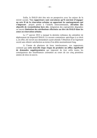 - 68 -




        Enfin, le DALO doit être mis en perspective avec les enjeux de la
mixité sociale. Vos rapporteurs sont convaincus qu’il convient d’engager
un acte II de la rénovation urbaine en apportant les aménagements qui
s’imposent : projets portés à l’échelle intercommunale, élévation des
objectifs de reconstitution hors site, intégration des copropriétés dégradées
ou encore limitation des attributions effectuées au titre du DALO dans les
zones en rénovation urbaine.
         Le 1er janvier 2012 a marqué la dernière échéance du calendrier de
déploiement du dispositif DALO. Le recours contentieux spécifique à ce droit
a, en effet, été ouvert aux demandeurs ayant attendu l’obtention d’un logement
social sans obtenir satisfaction au terme d’un délai anormalement long.
        A l’instar de plusieurs de leurs interlocuteurs, vos rapporteurs
estiment que cette nouvelle étape risque de produire un afflux significatif
de demandes supplémentaires qui imposent de tirer enfin toutes les
conséquences des insuffisances constatées au cours de ces cinq premières
années de mise en œuvre.
 