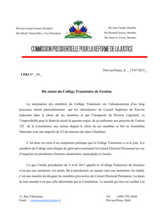 31, Rue Villemenay Tel : (509) 3701-6644
Email : commissionprj@yahoo.fr Port-au-Prince, Haïti
Du statut du Collège Transitoire de Gestion
La nomination des membres du Collège Transitoire est l’aboutissement d’un long
processus ralenti particulièrement par les «hésitations» du Conseil Supérieur du Pouvoir
Judiciaire dans le choix de ses membres et par l’incapacité du Pouvoir Législatif, vu
l’impossibilité pour le Sénat de réunir le quorum requis, de se conformer aux prescrits de l’article
192 de la Constitution, aux termes duquel le choix de ses membres se fait en Assemblée
Nationale avec une majorité de 2/3 de chacune des deux Chambres.
C’est donc en vertu d’un compromis politique que le Collège Transitoire a vu le jour. Les
membres du Collège sont chargés de gérer provisoirement le Conseil Electoral Permanent en vue
d’organiser les prochaines élections sénatoriales, municipales et locales.
Ce que l’arrêté présidentiel du 5 avril 2013 appelle le «Collège Transitoire de Gestion»
n’est pas une institution. Un arrêté, fût-il présidentiel, ne saurait créer une institution. En réalité,
c’est une manière de désigner les membres provisoires du Conseil Electoral Permanent. La durée
de leur mandat n’est pas celle déterminée par la Constitution. Le mandat qui leur est conféré à la
Me Jean Joseph Exumé, Président
Me Sibylle Théard Mevs, Vice-Présidente
Port-au-Prince, le __17/07/2013__
CPRJ Nº _101_
CPRJ NO
__________________
Me Jean Vandal, Membre
Me Bernard Gousse, Membre
Me Justin O. Fièvre, Membre
 