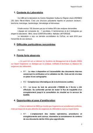 Rapport d’audit
2
1. Contexte du Laboratoire
Ce LMB est le laboratoire du Centre Hospitalier Guillaume Régnier situé à RENNES
(35) dans l’Ille-et-Vilaine. C’est une structure polyvalente répartie en plusieurs secteurs :
biochimie, toxicologie, bactériologie, hématologie et hémostase.
Il traite environ 100 dossiers par jour et réalise 95% des analyses demandées.
L’équipe est composée de : 1 secrétaire, 6 techniciennes et de 2 biologistes qui
dirigent le laboratoire : Mme. Anne CORITON et Mme. Nathalie LAFFORGUE.
Le laboratoire a reçu sa dernière accréditation du CoFrac, en août 2016 pour
l’ensemble de ses secteurs.
2. Difficultés particulières rencontrées
Aucunes
3. Points forts observés
 Un point fort est un élément du Système de Management de la Qualité (SMQ)
sur lequel l’organisme se distingue par sa pratique, méthode et technique ou dépasse les
exigences des référentiels.
 N°1 : La mise à disposition et l’accessibilité des documents internes
concernant la vérification et la validation du SIL. Cela est dû à la mise
en place d’une cartographie.
 N°2 : Compétences informatiques de la technicienne auditée.
 N°3 : La revue du test de pérennité n°050246 du 3 février a été
effectuée. Sa conformité permet de tester le flux de traçabilité d’un
enregistrement jusqu’à la consultation du résultat sur le serveur de
DxSRA.
4. Opportunités et axes d’amélioration
 C’est un élément du SMQ qui montre que l’organisme est actuellement conforme,
mais qui risque de ne plus atteindre les exigences du référentiel à court ou moyen terme.
 N°1 : L’emplacement des modes opératoires, procédures et
enregistrements sont connus, néanmoins la connaissance du contenu
de ces documents mérite d’être plus approfondie.
 